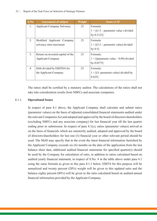 32 | Report of the Task Force on Selection of Strategic Partners
S.No Assessment of subject Weight Score (1-5)1
1. Applicant Company Solvency 25 Formula:
1 + [(1.5 – parameter value ) divided
by 0.3125]
2. Modified Applicant Company
solvency ratio maximum
25 Formula:
1 + [(2.5 – parameter value) divided
by 0.5]
3. Return on invested capital of the
Applicant Company
25 Formula:
1 + [(parameter value – 0.09) divided
by 0.0275]
4. Debt divided by EBITDA for
the Applicant Company
25 Formula:
1 + [(3- parameter value) divided by
0.625]
	 The ratios shall be certified by a statutory auditor. The calculations of the ratios shall not
take into consideration results from NBFCs and associate companies.
4.1.1.	 Operational Issues
	 In respect of para 4.1 above, the Applicant Company shall calculate and submit ratios
(parameter values) on the basis of adjusted consolidated financial statements audited under
the relevant CompaniesAct and adopted and approved by the board of directors/shareholders
(excluding NBFCs and any associate company) for last financial year till the last quarter
ending prior to submission. In respect of para 4.1(c), ratios (parameter values) arrived at
on the basis of financials which are statutorily audited, adopted and approved by the board
of directors/shareholders for last one (1) financial year or other relevant period should be
used. The MoD may specify that in the event the latest financial information furnished by
the Applicant Company exceeds six (6) months on the date of the application from the last
balance sheet date, additional audited financial statements for specified quarter(s) should
be used by the Company for calculation of ratio, in addition to ratios calculated based on
audited yearly financial statement, in respect of S.No. 4 in the table above under para 4.1
using the same formula as given in this para 4.1.1 below. EBITA for this purpose will be
annualized and twenty percent (20%) weight will be given to this updated ratio and the
balance eighty percent (80%) will be given to the ratio calculated based on audited annual
financial information provided by the Applicant Company.
 