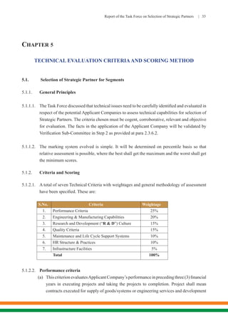 Report of the Task Force on Selection of Strategic Partners | 33
CHAPTER 5
TECHNICAL EVALUATION CRITERIAAND SCORING METHOD
5.1.	 Selection of Strategic Partner for Segments
5.1.1.	 General Principles
5.1.1.1.	 The Task Force discussed that technical issues need to be carefully identified and evaluated in
respect of the potential Applicant Companies to assess technical capabilities for selection of
Strategic Partners. The criteria chosen must be cogent, corroborative, relevant and objective
for evaluation. The facts in the application of the Applicant Company will be validated by
Verification Sub-Committee in Step 2 as provided at para 2.3.6.2.
5.1.1.2.	 The marking system evolved is simple. It will be determined on percentile basis so that
relative assessment is possible, where the best shall get the maximum and the worst shall get
the minimum scores.
5.1.2.	 Criteria and Scoring
5.1.2.1.	 A total of seven Technical Criteria with weightages and general methodology of assessment
have been specified. These are:
S.No. Criteria Weightage
1. Performance Criteria 25%
2. Engineering & Manufacturing Capabilities 20%
3. Research and Development (“R & D”) Culture 15%
4. Quality Criteria 15%
5. Maintenance and Life Cycle Support Systems 10%
6. HR Structure & Practices 10%
7. Infrastructure Facilities 5%
Total 100%
5.1.2.2.	 Performance criteria
(a)	 This criterion evaluatesApplicant Company’s performance in preceding three (3) financial
years in executing projects and taking the projects to completion. Project shall mean
contracts executed for supply of goods/systems or engineering services and development
 