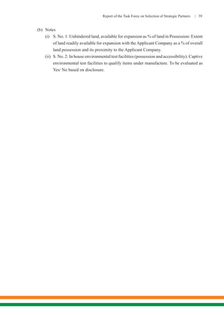Report of the Task Force on Selection of Strategic Partners | 39
(b)	Notes
(i)	 S. No. 1: Unhindered land, available for expansion as % of land in Possession: Extent
of land readily available for expansion with theApplicant Company as a % of overall
land possession and its proximity to the Applicant Company.
(ii)	 S. No. 2: In house environmental test facilities (possession and accessibility): Captive
environmental test facilities to qualify items under manufacture. To be evaluated as
Yes/ No based on disclosure.
 