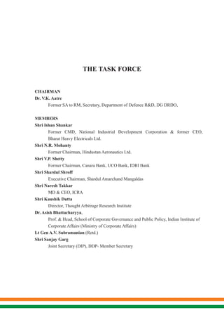 THE TASK FORCE
	
	CHAIRMAN
Dr. V.K. Aatre
	 Former SA to RM, Secretary, Department of Defence R&D, DG DRDO,
	MEMBERS
Shri Ishan Shankar
	 Former CMD, National Industrial Development Corporation & former CEO,
	 Bharat Heavy Electricals Ltd.
Shri N.R. Mohanty
	 Former Chairman, Hindustan Aeronautics Ltd.
Shri V.P. Shetty
	 Former Chairman, Canara Bank, UCO Bank, IDBI Bank
Shri Shardul Shroff
	 Executive Chairman, Shardul Amarchand Mangaldas
Shri Naresh Takkar
	 MD & CEO, ICRA
Shri Kaushik Dutta
	 Director, Thought Arbitrage Research Institute
Dr. Asish Bhattacharyya,
	 Prof. & Head, School of Corporate Governance and Public Policy, Indian Institute of 	
	 Corporate Affairs (Ministry of Corporate Affairs)
Lt Gen A.V. Subramanian (Retd.)
Shri Sanjay Garg
	 Joint Secretary (DIP), DDP- Member Secretary
 