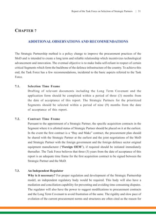 Report of the Task Force on Selection of Strategic Partners | 51
CHAPTER 7
ADDITIONAL OBSERVATIONS AND RECOMMENDATIONS
The Strategic Partnership method is a policy change to improve the procurement practices of the
MoD and is intended to create a long term and reliable relationship which incentivizes technological
advancement and innovation. The eventual objective is to make India self-reliant in respect of certain
critical Segments which form the backbone of the defence infrastructure of the country. To achieve this
end, the Task Force has a few recommendations, incidental to the basic aspects referred to the Task
Force.
7.1.	 Selection Time Frame
		 Drafting of relevant documents including the Long Term Covenant and the
application form should be completed within a period of three (3) months from
the date of acceptance of this report. The Strategic Partners for the prioritized
Segments should be selected within a period of nine (9) months from the date
of acceptance of this report.
7.2.	 Contract Time Frame
	 Pursuant to the appointment of a Strategic Partner, the specific acquisition contracts in the
Segment where it is allotted status of Strategic Partner should be placed on it at the earliest.
In the event the first contract is a “Buy and Make” contract, the procurement plan should
be shared with the Strategic Partner at the earliest and the joint negotiations of the MoD
and Strategic Partner with the foreign government and the foreign defence sector original
equipment manufacturer (“Foreign OEM”), if required should be initiated immediately
thereafter. The Task Force believes that three (3) years from the date of acceptance of this
report is an adequate time frame for the first acquisition contract to be signed between the
Strategic Partner and the MoD.
7.3.	 An Independent Regulator
	 Why is it necessary? For proper regulation and development of the Strategic Partnership
model, an independent regulatory body would be required. This body will also have a
mediation and conciliation capability for preventing and avoiding time consuming disputes.
The regulator will also have the power to suggest modifications to procurement contracts
and the Long Term Covenant to avoid frustration of the same. The rigidity and slow pace of
evolution of the current procurement norms and structures are often cited as the reason for
 