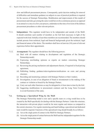 52 | Report of the Task Force on Selection of Strategic Partners
slow and difficult procurement process. Consequently, quick decision making for removal
of difficulties and immediate guidance on subjects in case of practical problems is required
for the success of Strategic Partnerships. Modification and improvement of this model of
procurement and rules governing the same would have to be a continuous process as opposed
to an annual or a once in a few year process, undertaken at the time of revision of the defence
procurement procedures or other relevant policies.
7.3.1.	Independence: This regulator would have to be independent and outside of the MoD.
It should constitute such number of members as the GoI feels necessary in light of the
expected work load. Initially at least three members are recommended. The members should
include persons from technical, legal and financial backgrounds given the technical, legal
and financial nature of the duties. The members shall have at least ten (10) years of relevant
experience before their appointment.
7.3.2.	Arrangement: The regulator should have the following powers:
	 (a)	Deal with all matters relating to development and regulation of the Strategic
	 Partnership model;
	 (b)	Expressing non-binding opinions as experts on matters concerning Strategic
	Partnerships;
	 (c)	 Reviewing the pricing mechanism and adjustments therein, if required in fixed pricing
	agreement;
	 (d)	 Publishing binding guidance/rules/regulations/notifications on costs and pricing
	structure;
	 (e)	 Recording and monitoring contracts with Strategic Partners or their vendors;
	 (f)	 Investigation, in case of an allegation of fraud or misstatement in the making of the
	 contract or violation or breach by the Strategic Partner;
	 (g)	 Carry out such other functions as may be delegated to it from time to time by the GoI.
	 (h)	 Suggesting modifications to procurement contracts and the Long Term Covenant
	 to avoid frustration of the same.
7.4.	 Setting-up a Specialised Wing by the MoD
	 The Strategic Partnership model is new and a specific team or a wing would have to be
created by the MoD specifically for dealing with the Strategic Partners. Under this structure,
the interaction with private player would be far more regular and intense as compared to
the current structures. For regular monitoring and hand holding a specialized and dedicated
team would be required. Functions of this specialized wing should broadly be as follows:
	 (a)	 Act as the single point of contact in the MoD for Strategic Partners.
	 (b)	 Act as the single point of contact between the MoD and the independent regulator for the
	 Strategic Partnership model.
 