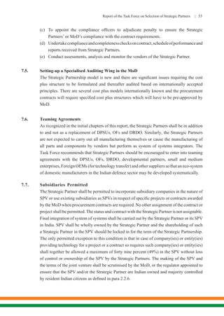 Report of the Task Force on Selection of Strategic Partners | 53
	 (c)	 To appoint the compliance officers to adjudicate penalty to ensure the Strategic
	 Partners’ or MoD’s compliance with the contract requirements.
	 (d)	 Undertakecomplianceandcompletenesschecksoncontract,scheduleofperformanceand
	 reports received from Strategic Partners.
	 (e)	 Conduct assessments, analysis and monitor the vendors of the Strategic Partner.
7.5.	 Setting-up a Specialised Auditing Wing in the MoD
	 The Strategic Partnership model is new and there are significant issues requiring the cost
plus structure to be formulated and thereafter audited based on internationally accepted
principles. There are several cost plus models internationally known and the procurement
contracts will require specified cost plus structures which will have to be pre-approved by
MoD.
7.6.	 Teaming Agreements
	 As recognized in the initial chapters of this report, the Strategic Partners shall be in addition
to and not as a replacement of DPSUs, OFs and DRDO. Similarly, the Strategic Partners
are not expected to carry out all manufacturing themselves or cause the manufacturing of
all parts and components by vendors but perform as system of systems integrators. The
Task Force recommends that Strategic Partners should be encouraged to enter into teaming
agreements with the DPSUs, OFs, DRDO, developmental partners, small and medium
enterprises, Foreign OEMs (for technology transfer) and other suppliers so that an eco-system
of domestic manufacturers in the Indian defence sector may be developed systematically.
7.7.	 Subsidiaries Permitted
	 The Strategic Partner shall be permitted to incorporate subsidiary companies in the nature of
SPV or use existing subsidiaries as SPVs in respect of specific projects or contracts awarded
by the MoD when procurement contracts are required. No other assignment of the contract or
project shall be permitted. The status and contract with the Strategic Partner is not assignable.
Final integration of system of systems shall be carried out by the Strategic Partner or its SPV
in India. SPV shall be wholly owned by the Strategic Partner and the shareholding of such
a Strategic Partner in the SPV should be locked in for the term of the Strategic Partnership.
The only permitted exception to this condition is that in case of company(ies) or entity(ies)
providing technology for a project or a contract so requires such company(ies) or entity(ies)
shall together be allowed a maximum of forty nine percent (49%) in the SPV without loss
of control or ownership of the SPV by the Strategic Partners. The making of the SPV and
the terms of the joint venture shall be scrutinised by the MoD, or the regulator appointed to
ensure that the SPV and/or the Strategic Partner are Indian owned and majority controlled
by resident Indian citizens as defined in para 2.2.6.
 