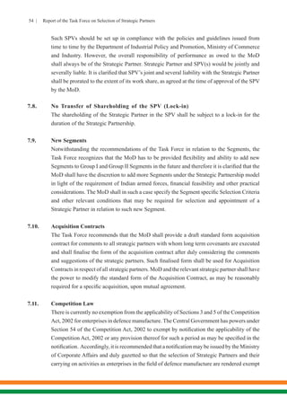 54 | Report of the Task Force on Selection of Strategic Partners
	 Such SPVs should be set up in compliance with the policies and guidelines issued from
time to time by the Department of Industrial Policy and Promotion, Ministry of Commerce
and Industry. However, the overall responsibility of performance as owed to the MoD
shall always be of the Strategic Partner. Strategic Partner and SPV(s) would be jointly and
severally liable. It is clarified that SPV’s joint and several liability with the Strategic Partner
shall be prorated to the extent of its work share, as agreed at the time of approval of the SPV
by the MoD.
7.8.	 No Transfer of Shareholding of the SPV (Lock-in)
	 The shareholding of the Strategic Partner in the SPV shall be subject to a lock-in for the
duration of the Strategic Partnership.
7.9.	 New Segments
	 Notwithstanding the recommendations of the Task Force in relation to the Segments, the
Task Force recognizes that the MoD has to be provided flexibility and ability to add new
Segments to Group I and Group II Segments in the future and therefore it is clarified that the
MoD shall have the discretion to add more Segments under the Strategic Partnership model
in light of the requirement of Indian armed forces, financial feasibility and other practical
considerations. The MoD shall in such a case specify the Segment specific Selection Criteria
and other relevant conditions that may be required for selection and appointment of a
Strategic Partner in relation to such new Segment.
7.10. 	 Acquisition Contracts
	 The Task Force recommends that the MoD shall provide a draft standard form acquisition
contract for comments to all strategic partners with whom long term covenants are executed
and shall finalise the form of the acquisition contract after duly considering the comments
and suggestions of the strategic partners. Such finalised form shall be used for Acquisition
Contracts in respect of all strategic partners. MoD and the relevant strategic partner shall have
the power to modify the standard form of the Acquisition Contract, as may be reasonably
required for a specific acquisition, upon mutual agreement.
7.11.	 Competition Law
	 There is currently no exemption from the applicability of Sections 3 and 5 of the Competition
Act, 2002 for enterprises in defence manufacture. The Central Government has powers under
Section 54 of the Competition Act, 2002 to exempt by notification the applicability of the
Competition Act, 2002 or any provision thereof for such a period as may be specified in the
notification. Accordingly, it is recommended that a notification may be issued by the Ministry
of Corporate Affairs and duly gazetted so that the selection of Strategic Partners and their
carrying on activities as enterprises in the field of defence manufacture are rendered exempt
 