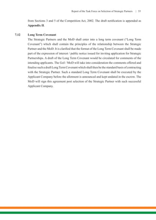 Report of the Task Force on Selection of Strategic Partners | 55
from Sections 3 and 5 of the Competition Act, 2002. The draft notification is appended as
Appendix II.
7.12	 Long Term Covenant
	 The Strategic Partners and the MoD shall enter into a long term covenant (“Long Term
Covenant”) which shall contain the principles of the relationship between the Strategic
Partner and the MoD. It is clarified that the format of the Long Term Covenant shall be made
part of the expression of interest / public notice issued for inviting application for Strategic
Partnerships. A draft of the Long Term Covenant would be circulated for comments of the
intending applicants. The GoI / MoD will take into consideration the comments offered and
finalise such a draft LongTerm Covenant which shall then be the standard basis of contracting
with the Strategic Partner. Such a standard Long Term Covenant shall be executed by the
Applicant Company before the allotment is announced and kept undated in the escrow. The
MoD will sign this agreement post selection of the Strategic Partner with such successful
Applicant Company.
 