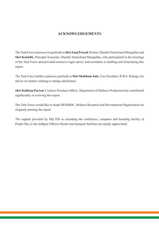 ACKNOWLEDGEMENTS
TheTaskForceexpressesitsgratitudetoShriAnujPrasad,Partner,ShardulAmarchandMangaldasand
Shri Kanishk, Principal Associate, Shardul Amarchand Mangaldas, who participated in the meetings
of the Task Force and provided extensive legal advice and assistance in drafting and formulating this
report.
The Task Force further expresses gratitude to Shri Shubham Jain, Vice President, ICRA- Ratings, for
advice on matters relating to ratings and finance.
Shri Kuldeep Parwal, Contract Purchase Officer, Department of Defence Production has contributed
significantly in evolving this report.
The Task Force would like to thank DESIDOC, Defence Research and Development Organization for
elegantly printing the report.
The support provided by HQ IDS in extending the conference, computer and boarding facility at
Purple Bay in the Jodhpur Officers Hostel and transport facilities are deeply appreciated.
 