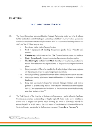 Report of the Task Force on Selection of Strategic Partners | 57
CHAPTER 8
THE LONG TERM COVENANT
8.1.	 The Expert Committee recognized that the Strategic Partnership model has to be developed
further and in this context the Expert Committee noted that “There are other operational
issues which would need to be clarified so that there is a clear understanding between the
MoD and the SP. These may include:
i.	 Investment on the basis of assured orders;
ii.	 Cost + mechanism of funding. Programme specific Fixed / Variable cost
models;
iii.	 Risk sharing – Inflation correction, ERV, Taxes and duties change mechanisms;
iv.	 Risk – Reward model for development and programme implementation;
v.	 Hand holding by Collaborator / MoD- Joint Review mechanism, mechanisms
to deal with unknowns and imponderables as they surface during the execution
phase;
vi.	 Prime contractors (SPs) to be mandated to develop tierised industries as partners,
on the same principles, to accelerate program execution;
vii.	 Encourage teaming agreements between prime contractors and tierised industry;
viii.	 Encourage teaming agreements between SPs and DPSUs, because of the latter’s
head start;
ix.	 Long term covenants between Government, Strategic Partners and tierised
partners to guide not only the first contract (after determination of the segment
and SP) but subsequent ones to follow, so that resources are utilised optimally
over long periods of time.”30
8.2	 The Task Force is of the view that in the interest of transparency and to allow the Applicant
Companies a complete understanding of the playing field, clarity on the above listed items
would have to be provided upfront before allotting the status as a Strategic Partner and
contracting with it. In this context, the exact nature of restrictions and rights available to the
Strategic Partners are detailed in the long term covenant (“Long Term Covenant”).
30
Para 3.3.09, page 48, Expert Committee Report.
 