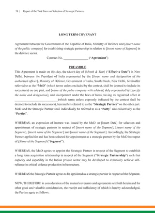 58 | Report of the Task Force on Selection of Strategic Partners
LONG TERM COVENANT
Agreement between the Government of the Republic of India, Ministry of Defence and [Insert name
of the public company] for establishing strategic partnership in relation to [Insert name of Segment] in
the defence sector.
Contract No. ________________ (“Agreement”)
PREAMBLE
This Agreement is made on this day, the (date) day of (Month & Year) (“Effective Date”) in New
Delhi, between the President of India represented by the [Insert name and designation of the
authorised officer], Ministry of Defence, Government of India, South Block, New Delhi, hereinafter
referred to as the “MoD” (which terms unless excluded by the context, shall be deemed to include its
successors) on one part, and [name of the pubic company with address] duly represented by [specify
the name and designation], and incorporated under the laws of India, having its registered office at
____________________________(which terms unless expressly indicated by the context shall be
deemed to include its successors), hereinafter referred to as the “Strategic Partner” on the other part.
MoD and the Strategic Partner shall individually be referred to as a “Party” and collectively as the
“Parties”.
WHEREAS, an expression of interest was issued by the MoD on [Insert Date] for selection and
appointment of strategic partners in respect of [insert name of the Segment], [insert name of the
Segment], [insert name of the Segment ] and [insert name of the Segment ]. Accordingly, the Strategic
Partner applied for and has been selected for appointment as a strategic partner by the MoD in respect
of [Name of the Segment] (“Segment”).
WHEREAS, the MoD agrees to appoint the Strategic Partner in respect of the Segment to establish
a long term acquisition relationship in respect of the Segment (“Strategic Partnership”) such that
capacity and capability in the Indian private sector may be developed to eventually achieve self-
reliance in critical defence production infrastructure.
WHEREAS the Strategic Partner agrees to be appointed as a strategic partner in respect of the Segment.
NOW, THEREFORE in consideration of the mutual covenants and agreements set forth herein and for
other good and valuable consideration, the receipt and sufficiency of which is hereby acknowledged,
the Parties agree as follows:
 
