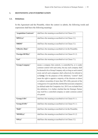 Report of the Task Force on Selection of Strategic Partners | 59
1.	 DEFINITIONS AND INTERPRETATION
1.1.	 Definitions
In this Agreement and the Preamble, where the context so admits, the following words and
expressions shall have the following meanings:
“Acquisition Contracts” shall have the meaning as ascribed to it in Clause 2.3;
“DPSU(s)” shall have the meaning as ascribed to it in Clause 3.2;
“DRDO” shall have the meaning as ascribed to it in Clause 3.2;
“Effective Date” shall have the meaning as ascribed to it in the Preamble;
“Foreign OEM(s)” shall have the meaning as ascribed to it in Clause 9.1.2;
“GoI” shall have the meaning as ascribed to it in Clause 7.3;
“Group Company” means a company that controls, is controlled by, or is under
common control with such entity, but any such company shall
be deemed to be a Group Company only as long as such control
exists and all such companies shall collectively be referred to
as Group. For the purposes of this definition, “control” shall
mean the right to appoint a majority of the directors or direct
or indirect ownership of more than 50% (fifty percent) of the
voting power. It is specifically clarified that associate companies
(as defined under the Companies Act, 2013) are excluded from
this definition. It is further clarified that the Strategic Partner
may itself be a controlled company or under common control
of a parent.
“Group I SPs” shall have the meaning as ascribed to it in Clause 9.1.1;
“Group II SPs” shall have the meaning as ascribed to it in Clause 9.1.1;
“MoD” shall have the meaning as ascribed to it in the Preamble;
“MSME(s)” shall have the meaning as ascribed to it in Clause 9.1.2;
“OF(s)” shall have the meaning as ascribed to it in Clause 3.2;
 
