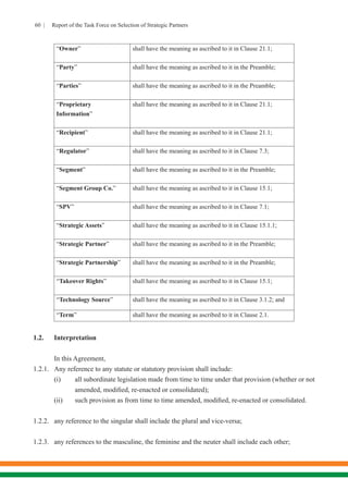 60 | Report of the Task Force on Selection of Strategic Partners
“Owner” shall have the meaning as ascribed to it in Clause 21.1;
“Party” shall have the meaning as ascribed to it in the Preamble;
“Parties” shall have the meaning as ascribed to it in the Preamble;
“Proprietary
Information”
shall have the meaning as ascribed to it in Clause 21.1;
“Recipient” shall have the meaning as ascribed to it in Clause 21.1;
“Regulator” shall have the meaning as ascribed to it in Clause 7.3;
“Segment” shall have the meaning as ascribed to it in the Preamble;
“Segment Group Co.” shall have the meaning as ascribed to it in Clause 15.1;
“SPV” shall have the meaning as ascribed to it in Clause 7.1;
“Strategic Assets” shall have the meaning as ascribed to it in Clause 15.1.1;
“Strategic Partner” shall have the meaning as ascribed to it in the Preamble;
“Strategic Partnership” shall have the meaning as ascribed to it in the Preamble;
“Takeover Rights” shall have the meaning as ascribed to it in Clause 15.1;
“Technology Source” shall have the meaning as ascribed to it in Clause 3.1.2; and
“Term” shall have the meaning as ascribed to it in Clause 2.1.
		
1.2.	Interpretation
In this Agreement,
1.2.1.	 Any reference to any statute or statutory provision shall include:
(i)	 all subordinate legislation made from time to time under that provision (whether or not
amended, modified, re-enacted or consolidated);
(ii)	 such provision as from time to time amended, modified, re-enacted or consolidated.
1.2.2.	 any reference to the singular shall include the plural and vice-versa;
1.2.3.	 any references to the masculine, the feminine and the neuter shall include each other;
 