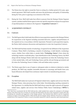 62 | Report of the Task Force on Selection of Strategic Partners
2.2.	 The Parties have the right to extend the Term in writing for a further period of [•] years, upon
mutual agreement. MoD shall consider and assess the performance and quality of relationship
during the Term, prior to agreeing to an extension of the Term.
2.3.	 During the Term, MoD shall make best efforts to procure from the Strategic Partner Segment
systems / products and the Parties agree to enter into specific acquisition contracts for acquisition
of specified products in relation to the Segment (“Acquisition Contracts”)31
.
3.	 ACQUISITION CONTRACT
3.1.	Contracts
3.1.1.	 TheMoDagreesthatitshallmakebesteffortstoissueacquisitionrequeststotheStrategicPartner
for acquisitions in the Segment including associated deliveries, supplies and performance of
the required service, in accordance with this Agreement. Pursuant to such acquisition requests,
the Parties shall commence discussions and negotiations to enter into Acquisition Contracts.
3.1.2.	 The MoD shall facilitate transfer of technology, if required for the fulfilment of the Acquisition
Contracts. Where MoD is facilitating a transfer of technology, it shall identify a technology
source, whether from within India or outside India (“Technology Source”) from whom the
technology transfers would take place. Upon identification of the Technology Source, the MoD
along with the Strategic Partner shall enter into negotiations (a) where the Technology Source
is from outside India, with such Technology Source and the relevant foreign government and
(b) where the Technology Source is Indian, with such Indian entity or person.
3.1.3.	 The Parties agree that in case of repeat or subsequent orders in relation to identical or similar
products, the MoD may mandate reasonable discounts to encourage and benefit from costs
based efficiencies developed from continuous improvements in manufacturing processes.
3.2.	Exceptions
	 The MoD shall endeavour to procure all Segment related items, supplies and services from the
Strategic Partner, when procuring from within India. Notwithstanding anything contained in
this Agreement, it is clarified that the MoD shall always retain the right to procure all Segment
related items, supplies and services from Defence Public Sector Undertakings (“DPSUs”),
31
The Task Force recommends that the MoD shall provide a draft standard form contract for comments to all strategic
partners with whom long term covenants are executed and shall finalise the form of the Acquisition Contract after duly
considering the comments and suggestions of the strategic partners. Such finalised form shall be used for Acquisition
Contracts in respect of all strategic partners. MoD and the relevant strategic partner shall have the power to modify the
standard form of theAcquisition Contract, as may be reasonably required for a specific acquisition, upon mutual agreement.
 
