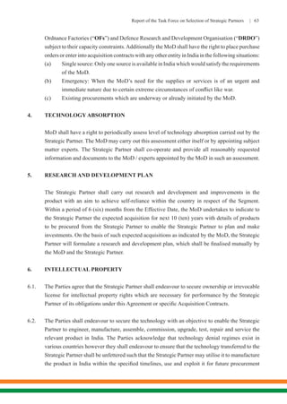 Report of the Task Force on Selection of Strategic Partners | 63
Ordnance Factories (“OFs”) and Defence Research and Development Organisation (“DRDO”)
subject to their capacity constraints.Additionally the MoD shall have the right to place purchase
orders or enter into acquisition contracts with any other entity in India in the following situations:
(a)	 Single source: Only one source is available in India which would satisfy the requirements
of the MoD.
(b)	 Emergency: When the MoD’s need for the supplies or services is of an urgent and
immediate nature due to certain extreme circumstances of conflict like war.
(c)	 Existing procurements which are underway or already initiated by the MoD.
4.	 TECHNOLOGY ABSORPTION
MoD shall have a right to periodically assess level of technology absorption carried out by the
Strategic Partner. The MoD may carry out this assessment either itself or by appointing subject
matter experts. The Strategic Partner shall co-operate and provide all reasonably requested
information and documents to the MoD / experts appointed by the MoD in such an assessment.
5.	 RESEARCH AND DEVELOPMENT PLAN
The Strategic Partner shall carry out research and development and improvements in the
product with an aim to achieve self-reliance within the country in respect of the Segment.
Within a period of 6 (six) months from the Effective Date, the MoD undertakes to indicate to
the Strategic Partner the expected acquisition for next 10 (ten) years with details of products
to be procured from the Strategic Partner to enable the Strategic Partner to plan and make
investments. On the basis of such expected acquisitions as indicated by the MoD, the Strategic
Partner will formulate a research and development plan, which shall be finalised mutually by
the MoD and the Strategic Partner.
6.	 INTELLECTUAL PROPERTY
6.1.	 The Parties agree that the Strategic Partner shall endeavour to secure ownership or irrevocable
license for intellectual property rights which are necessary for performance by the Strategic
Partner of its obligations under this Agreement or specific Acquisition Contracts.
6.2.	 The Parties shall endeavour to secure the technology with an objective to enable the Strategic
Partner to engineer, manufacture, assemble, commission, upgrade, test, repair and service the
relevant product in India. The Parties acknowledge that technology denial regimes exist in
various countries however they shall endeavour to ensure that the technology transferred to the
Strategic Partner shall be unfettered such that the Strategic Partner may utilise it to manufacture
the product in India within the specified timelines, use and exploit it for future procurement
 