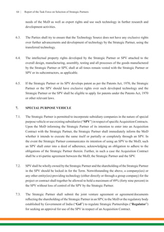 64 | Report of the Task Force on Selection of Strategic Partners
needs of the MoD as well as export rights and use such technology in further research and
development activities.
6.3.	 The Parties shall try to ensure that the Technology Source does not have any exclusive rights
over further advancements and development of technology by the Strategic Partner, using the
transferred technology.
6.4.	 The intellectual property rights developed by the Strategic Partner or SPV attached to the
overall design, manufacturing, assembly, testing and all processes of the goods manufactured
by the Strategic Partner or SPV, shall at all times remain vested with the Strategic Partner or
SPV or its subcontractors, as applicable.
6.5.	 If the Strategic Partner or its SPV develops patent as per the Patents Act, 1970, the Strategic
Partner or the SPV should have exclusive rights over such developed technology and the
Strategic Partner or the SPV shall be eligible to apply for patents under the Patents Act, 1970
or other relevant laws.
7.	 SPECIAL PURPOSE VEHICLE
7.1.	 The Strategic Partner is permitted to incorporate subsidiary companies in the nature of special
purpose vehicle or use existing subsidiaries (“SPV”) in respect of specificAcquisition Contracts.
Upon the MoD informing the Strategic Partner of its intention to enter into an Acquisition
Contract with the Strategic Partner, the Strategic Partner shall immediately inform the MoD
whether it intends to execute the same itself or partially or completely through an SPV. In
the event the Strategic Partner communicates its intention of using an SPV to the MoD, such
an SPV shall enter into a deed of adherence, acknowledging an obligation to adhere to the
obligations of the Strategic Partner therein. Further, in such a case the Acquisition Contract
shall be a tri-partite agreement between the MoD, the Strategic Partner and the SPV.
7.2.	 SPV shall be wholly owned by the Strategic Partner and the shareholding of the Strategic Partner
in the SPV should be locked in for the Term. Notwithstanding the above, a company(ies) or
any other entity(ies) providing technology (either directly or through a group company) for the
project or contract shall together be allowed to hold a maximum of 49% (forty nine percent) in
the SPV without loss of control of the SPV by the Strategic Partner.
7.3.	 The Strategic Partner shall submit the joint venture agreement or agreement/documents
reflecting the shareholding of the Strategic Partner in an SPV, to the MoD or the regulatory body
established by Government of India (“GoI”) to regulate Strategic Partnerships (“Regulator”)
for seeking an approval for use of the SPV in respect of an Acquisition Contract.
 