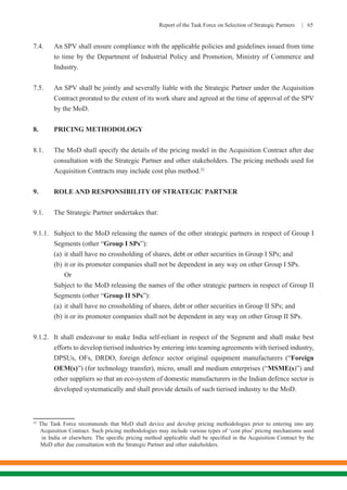 Report of the Task Force on Selection of Strategic Partners | 65
7.4.	 An SPV shall ensure compliance with the applicable policies and guidelines issued from time
to time by the Department of Industrial Policy and Promotion, Ministry of Commerce and
Industry.
7.5.	 An SPV shall be jointly and severally liable with the Strategic Partner under the Acquisition
Contract prorated to the extent of its work share and agreed at the time of approval of the SPV
by the MoD.
8.	 PRICING METHODOLOGY
8.1.	 The MoD shall specify the details of the pricing model in the Acquisition Contract after due
consultation with the Strategic Partner and other stakeholders. The pricing methods used for
Acquisition Contracts may include cost plus method.32
9.	 ROLE AND RESPONSIBILITY OF STRATEGIC PARTNER
9.1.	 The Strategic Partner undertakes that:
9.1.1.	 Subject to the MoD releasing the names of the other strategic partners in respect of Group I
Segments (other “Group I SPs”):
(a)	it shall have no crossholding of shares, debt or other securities in Group I SPs; and
(b)	it or its promoter companies shall not be dependent in any way on other Group I SPs.
Or
Subject to the MoD releasing the names of the other strategic partners in respect of Group II
Segments (other “Group II SPs”):
(a)	it shall have no crossholding of shares, debt or other securities in Group II SPs; and
(b)	it or its promoter companies shall not be dependent in any way on other Group II SPs.
9.1.2.	 It shall endeavour to make India self-reliant in respect of the Segment and shall make best
efforts to develop tierised industries by entering into teaming agreements with tierised industry,
DPSUs, OFs, DRDO, foreign defence sector original equipment manufacturers (“Foreign
OEM(s)”) (for technology transfer), micro, small and medium enterprises (“MSME(s)”) and
other suppliers so that an eco-system of domestic manufacturers in the Indian defence sector is
developed systematically and shall provide details of such tierised industry to the MoD.
32
The Task Force recommends that MoD shall device and develop pricing methodologies prior to entering into any
Acquisition Contract. Such pricing methodologies may include various types of ‘cost plus’ pricing mechanisms used
in India or elsewhere. The specific pricing method applicable shall be specified in the Acquisition Contract by the
MoD after due consultation with the Strategic Partner and other stakeholders.
 
