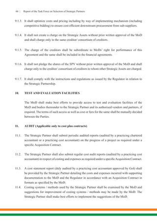 66 | Report of the Task Force on Selection of Strategic Partners
9.1.3.	 It shall optimize costs and pricing including by way of implementing mechanism (including
competitive bidding) to ensure cost efficient downstream procurement from sub-suppliers.
9.1.4.	 It shall not create a charge on the Strategic Assets without prior written approval of the MoD
and shall charge only to the same creditor/ consortium of creditors.
9.1.5.	 The charge of the creditors shall be subordinate to MoDs’ right for performance of this
Agreement and the same shall be included in the financial agreements.
9.1.6.	 It shall not pledge the shares of the SPV without prior written approval of the MoD and shall
charge only to the creditor/ consortium of creditors to whom other Strategic Assets are charged.
9.1.7.	 It shall comply with the instructions and regulations as issued by the Regulator in relation to
the Strategic Partnership.
10.	 TEST AND EVALUATION FACILITIES
The MoD shall make best efforts to provide access to test and evaluation facilities of the
MoD and bodies thereunder to the Strategic Partner and its authorised vendors and partners, if
required. The terms of such access as well as cost or fees for the same shall be mutually decided
between the Parties.
11.	 AUDIT (Applicable only to cost plus contracts)
11.1.	 The Strategic Partner shall submit periodic audited reports (audited by a practicing chartered
accountant or a practicing cost accountant) on the progress of a project as required under a
specific Acquisition Contract.
11.2.	 The Strategic Partner shall also submit regular cost audit reports (audited by a practicing cost
accountant) in respect of costing and expenses as required under a specificAcquisition Contract.
11.3.	 A cost statement report (duly audited by a practicing cost accountant approved by GoI) shall
be provided by the Strategic Partner detailing the costs and expenses incurred with supporting
documentation to the MoD and the Regulator in accordance with an Acquisition Contract in
formats as specified by the MoD.
11.4.	 Costing systems / methods used by the Strategic Partner shall be examined by the MoD and
suggestions for improvement of costing systems / methods may be made by the MoD. The
Strategic Partner shall make best efforts to implement the suggestions of the MoD.
 