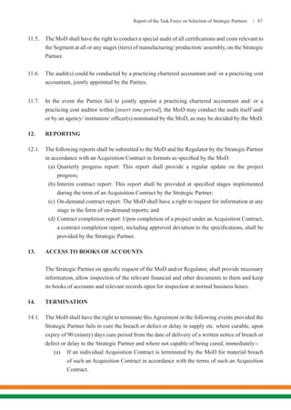 Report of the Task Force on Selection of Strategic Partners | 67
11.5.	 The MoD shall have the right to conduct a special audit of all certifications and costs relevant to
the Segment at all or any stages (tiers) of manufacturing/ production/ assembly, on the Strategic
Partner.
11.6.	 The audit(s) could be conducted by a practicing chartered accountant and/ or a practicing cost
accountant, jointly appointed by the Parties.
11.7.	 In the event the Parties fail to jointly appoint a practicing chartered accountant and/ or a
practicing cost auditor within [insert time period], the MoD may conduct the audit itself and/
or by an agency/ institution/ officer(s) nominated by the MoD, as may be decided by the MoD.
12.	REPORTING
12.1.	 The following reports shall be submitted to the MoD and the Regulator by the Strategic Partner
in accordance with an Acquisition Contract in formats as specified by the MoD.
(a)	Quarterly progress report: This report shall provide a regular update on the project
progress;
(b)	Interim contract report: This report shall be provided at specified stages implemented
during the term of an Acquisition Contract by the Strategic Partner;
(c)	On-demand contract report: The MoD shall have a right to request for information at any
stage in the form of on-demand reports; and
(d)	Contract completion report: Upon completion of a project under an Acquisition Contract,
a contract completion report, including approved deviation to the specifications, shall be
provided by the Strategic Partner.
13.	 ACCESS TO BOOKS OF ACCOUNTS
The Strategic Partner on specific request of the MoD and/or Regulator, shall provide necessary
information, allow inspection of the relevant financial and other documents to them and keep
its books of accounts and relevant records open for inspection at normal business hours.
14.	TERMINATION
14.1.	 The MoD shall have the right to terminate this Agreement in the following events provided the
Strategic Partner fails to cure the breach or defect or delay in supply etc. where curable, upon
expiry of 90 (ninety) days cure period from the date of delivery of a written notice of breach or
defect or delay to the Strategic Partner and where not capable of being cured, immediately:-
(a)	 If an individual Acquisition Contract is terminated by the MoD for material breach
of such an Acquisition Contract in accordance with the terms of such an Acquisition
Contract.
 