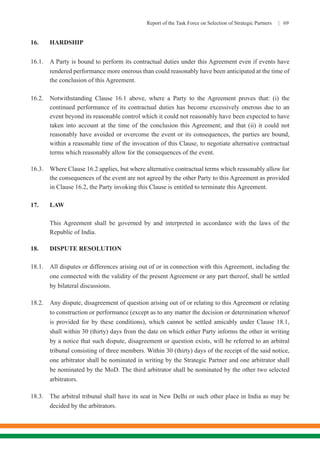 Report of the Task Force on Selection of Strategic Partners | 69
16.	HARDSHIP
16.1.	 A Party is bound to perform its contractual duties under this Agreement even if events have
rendered performance more onerous than could reasonably have been anticipated at the time of
the conclusion of this Agreement.
16.2.	 Notwithstanding Clause 16.1 above, where a Party to the Agreement proves that: (i) the
continued performance of its contractual duties has become excessively onerous due to an
event beyond its reasonable control which it could not reasonably have been expected to have
taken into account at the time of the conclusion this Agreement; and that (ii) it could not
reasonably have avoided or overcome the event or its consequences, the parties are bound,
within a reasonable time of the invocation of this Clause, to negotiate alternative contractual
terms which reasonably allow for the consequences of the event.
16.3.	 Where Clause 16.2 applies, but where alternative contractual terms which reasonably allow for
the consequences of the event are not agreed by the other Party to this Agreement as provided
in Clause 16.2, the Party invoking this Clause is entitled to terminate this Agreement.
17.	LAW
	
	 This Agreement shall be governed by and interpreted in accordance with the laws of the
Republic of India.
18.	 DISPUTE RESOLUTION
18.1.	 All disputes or differences arising out of or in connection with this Agreement, including the
one connected with the validity of the present Agreement or any part thereof, shall be settled
by bilateral discussions.
18.2.	 Any dispute, disagreement of question arising out of or relating to this Agreement or relating
to construction or performance (except as to any matter the decision or determination whereof
is provided for by these conditions), which cannot be settled amicably under Clause 18.1,
shall within 30 (thirty) days from the date on which either Party informs the other in writing
by a notice that such dispute, disagreement or question exists, will be referred to an arbitral
tribunal consisting of three members. Within 30 (thirty) days of the receipt of the said notice,
one arbitrator shall be nominated in writing by the Strategic Partner and one arbitrator shall
be nominated by the MoD. The third arbitrator shall be nominated by the other two selected
arbitrators.
18.3.	 The arbitral tribunal shall have its seat in New Delhi or such other place in India as may be
decided by the arbitrators.
 