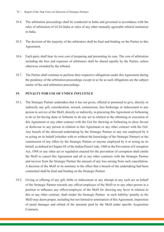 70 | Report of the Task Force on Selection of Strategic Partners
18.4.	 The arbitration proceedings shall be conducted in India and governed in accordance with the
rules of arbitration of LCIA-India or rules of any other mutually agreeable arbitral institution
in India.
18.5.	 The decision of the majority of the arbitrators shall be final and binding on the Parties to this
Agreement.
18.6.	 Each party shall bear its own cost of preparing and presenting its case. The cost of arbitration
including the fees and expenses of arbitrators shall be shared equally by the Parties, unless
otherwise awarded by the tribunal.
18.7.	 The Parties shall continue to perform their respective obligations under this Agreement during
the pendency of the arbitration proceedings except in so far as such obligations are the subject
matter of the said arbitration proceedings.
19.	 PENALTY FOR USE OF UNDUE INFLUENCE
19.1.	 The Strategic Partner undertakes that it has not given, offered or promised to give, directly or
indirectly any gift, consideration, reward, commission, fees brokerage or inducement to any
person in service of the MoD, directly or indirectly, in procuring this Agreement or forbearing
to do or for having done or forborne to do any act in relation to the obtaining or execution of
this Agreement or any other contract with the GoI for showing or forbearing to show favour
or disfavour to any person in relation to this Agreement or any other contract with the GoI.
Any breach of the aforesaid undertaking by the Strategic Partner or any one employed by it
or acting on its behalf (whether with or without the knowledge of the Strategic Partner) or the
commission of any offers by the Strategic Partner or anyone employed by it or acting on its
behalf, as defined in Chapter IX of the Indian Penal Code, 1860 or the Prevention of Corruption
Act, 1988 or any other act or regulation enacted for the prevention of corruption shall entitle
the MoD to cancel this Agreement and all or any other contracts with the Strategic Partner
and recover from the Strategic Partner the amount of any loss arising from such cancellation.
A decision of the MoD or its nominee to the effect that a breach of the undertaking had been
committed shall be final and binding on the Strategic Partner.
19.2.	 Giving or offering of any gift, bribe or inducement or any attempt at any such act on behalf
of the Strategic Partner towards any officer/employee of the MoD or to any other person in a
position to influence any officer/employee of the MoD for showing any favor in relation to
this or any other contract, shall render the Strategic Partner to such liability/ penalty as the
MoD may deem proper, including but not limited to termination of this Agreement, imposition
of penal damages and refund of the amounts paid by the MoD under specific Acquisition
Contracts.
 