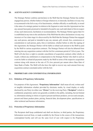 Report of the Task Force on Selection of Strategic Partners | 71
20.	 AGENTS/AGENCY COMMISSION
	 The Strategic Partner confirms and declares to the MoD that the Strategic Partner has neither
engaged any person, whether Indian or foreign whatsoever, to intercede, facilitate or in any way
to recommend to the GoI or any of its functionaries, whether officially or unofficially, to award
it the status of a strategic partner in relation to the Segment or enter into this Agreement nor has
any amount been paid, promised or intended to be paid to any such individual or firm in respect
of any such intercession, facilitation or recommendation. The Strategic Partner agrees that if it
is established at any time to the satisfaction of the MoD that the above declaration is in any way
incorrect or if at a later stage it is discovered by the MoD that the Strategic Partner has engaged
any such person, and paid or intended to pay any amount, gift, reward, fees, commission or
consideration to such person, party, firm or institution, whether before or after the signing of
this Agreement, the Strategic Partner will be liable to refund such amount to the MoD as paid
by the MoD in various acquisition contracts. The Strategic Partner will also be debarred from
entering into any acquisition contract with the GoI for a minimum period of 5 (five) years. The
MoD will also have a right to consider cancellation of acquisition contracts either wholly or
in part, without any entitlement or compensation to the Strategic Partner who shall in such an
event be liable to refund all payments made by the MoD in terms of the respective acquisition
contract along with interest at the rate of 2% (two percent) per annum above Base Rate of
State Bank of India. The MoD will also have the right to recover any such amount from any
acquisition contract concluded earlier with the GoI.
21.	 PROPRIETARY AND CONFIDENTIAL INFORMATION
21.1.	 Definition of Proprietary Information
For purposes of this Agreement, “Proprietary Information” shall mean all oral, written and/
or tangible information whether provided by electronic media, by visual display or orally
disclosed by one Party (in either case “Owner”) to the receiving Party (“Recipient”) which is
confidential, proprietary and/or not generally available to the public, including, but not limited
to, information relating in whole or in part to present and future products, services and concepts,
present and future product plans, pricing, financial data, development plans, specifications or
other technical and business information.
21.2.	 Protection of Proprietary Information
The Recipient shall keep confidential and shall not disclose, to third parties, the Proprietary
Information received from, or made available by the Owner in the course of the transactions
contemplated hereby and will use the same level of care with respect to the Proprietary
 