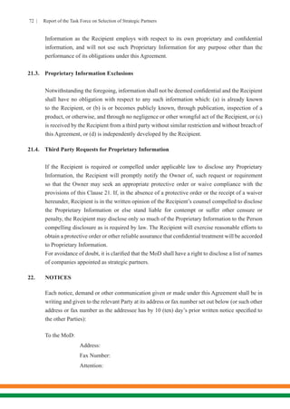 72 | Report of the Task Force on Selection of Strategic Partners
Information as the Recipient employs with respect to its own proprietary and confidential
information, and will not use such Proprietary Information for any purpose other than the
performance of its obligations under this Agreement.
21.3.	 Proprietary Information Exclusions
Notwithstanding the foregoing, information shall not be deemed confidential and the Recipient
shall have no obligation with respect to any such information which: (a) is already known
to the Recipient, or (b) is or becomes publicly known, through publication, inspection of a
product, or otherwise, and through no negligence or other wrongful act of the Recipient, or (c)
is received by the Recipient from a third party without similar restriction and without breach of
this Agreement, or (d) is independently developed by the Recipient.
21.4.	 Third Party Requests for Proprietary Information
If the Recipient is required or compelled under applicable law to disclose any Proprietary
Information, the Recipient will promptly notify the Owner of, such request or requirement
so that the Owner may seek an appropriate protective order or waive compliance with the
provisions of this Clause 21. If, in the absence of a protective order or the receipt of a waiver
hereunder, Recipient is in the written opinion of the Recipient’s counsel compelled to disclose
the Proprietary Information or else stand liable for contempt or suffer other censure or
penalty, the Recipient may disclose only so much of the Proprietary Information to the Person
compelling disclosure as is required by law. The Recipient will exercise reasonable efforts to
obtain a protective order or other reliable assurance that confidential treatment will be accorded
to Proprietary Information.
For avoidance of doubt, it is clarified that the MoD shall have a right to disclose a list of names
of companies appointed as strategic partners.
22.	NOTICES
Each notice, demand or other communication given or made under this Agreement shall be in
writing and given to the relevant Party at its address or fax number set out below (or such other
address or fax number as the addressee has by 10 (ten) day’s prior written notice specified to
the other Parties):
	
	 To the MoD: 		
			 Address:
			 Fax Number:
			 Attention:
 
