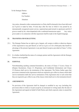 Report of the Task Force on Selection of Strategic Partners | 73
To the Strategic Partner:		
			Address: 	
			 Fax Number:
			 Attention:
Any notice, demand or other communication to a Party shall be deemed to have been delivered
(a) if given or made by letter, 10 (ten) days after the time at which it was posted by an
internationally recognized courier service, registered pre-paid airmail or speed post and (b) if
given or made by fax, when dispatched with a confirmed transmission report. 	 Any notice
given under or in connection with this Agreement shall be made in the English language.
23.	 TRANSFER AND SUB-LETTING
23.1.	 The Strategic Partner has no right to give, bargain, sell, assign or sublet or otherwise dispose
of this Agreement or any part thereof, as well as to give or to let a third party take benefit or
advantage of the present Agreement or any part thereof except as provided at Clause 7 of this
Agreement.
23.2.	 It is further clarified that the status of a strategic partner and this Agreement with the Strategic
Partner is not assignable.
24.	SURVIVAL
Notwithstanding anything contained hereinabove, the terms of Clause 17 (Law), Clause 18
(Dispute Resolution), Clause 21 (Proprietary and Confidential Information) and Clause
22 (Notices) shall survive the termination of this Agreement. The Parties further agree that
provisions contained in this Agreement which are required to give effect to clauses which shall
survive termination shall also survive termination of this Agreement only to such extent that
they are required to give effect to any of the clauses which shall survive the termination hereof.
25.	AMENDMENTS
No provision of this Agreement shall be changed or modified in any way (including this
provision) either in whole or in part except by an instrument in writing made after the date of
this Agreement and signed on behalf of both Parties and which expressly states to amend this
Agreement.
 