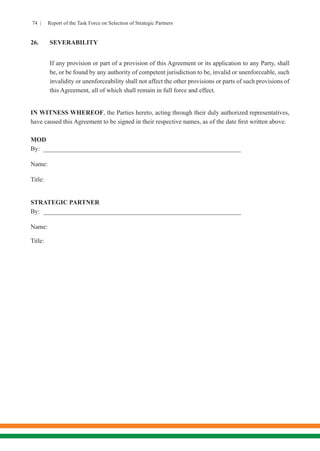 74 | Report of the Task Force on Selection of Strategic Partners
26.	SEVERABILITY
If any provision or part of a provision of this Agreement or its application to any Party, shall
be, or be found by any authority of competent jurisdiction to be, invalid or unenforceable, such
invalidity or unenforceability shall not affect the other provisions or parts of such provisions of
this Agreement, all of which shall remain in full force and effect.
IN WITNESS WHEREOF, the Parties hereto, acting through their duly authorized representatives,
have caused this Agreement to be signed in their respective names, as of the date first written above.
MOD
By: _______________________________________________________________
Name:
Title:
STRATEGIC PARTNER
By: _______________________________________________________________
Name:
Title:
 
