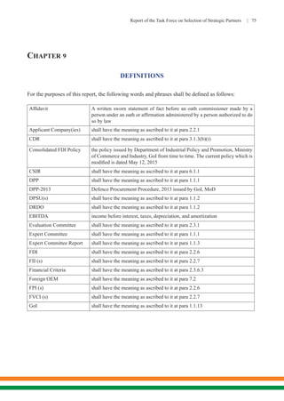 Report of the Task Force on Selection of Strategic Partners | 75
CHAPTER 9
DEFINITIONS
For the purposes of this report, the following words and phrases shall be defined as follows:
Affidavit A written sworn statement of fact before an oath commissioner made by a
person under an oath or affirmation administered by a person authorized to do
so by law
Applicant Company(ies) shall have the meaning as ascribed to it at para 2.2.1
CDR shall have the meaning as ascribed to it at para 3.1.3(b)(i)
Consolidated FDI Policy the policy issued by Department of Industrial Policy and Promotion, Ministry
of Commerce and Industry, GoI from time to time. The current policy which is
modified is dated May 12, 2015
CSIR shall have the meaning as ascribed to it at para 6.1.1
DPP shall have the meaning as ascribed to it at para 1.1.1
DPP-2013 Defence Procurement Procedure, 2013 issued by GoI, MoD
DPSU(s) shall have the meaning as ascribed to it at para 1.1.2
DRDO shall have the meaning as ascribed to it at para 1.1.2
EBITDA income before interest, taxes, depreciation, and amortization
Evaluation Committee shall have the meaning as ascribed to it at para 2.3.1
Expert Committee shall have the meaning as ascribed to it at para 1.1.1
Expert Committee Report shall have the meaning as ascribed to it at para 1.1.3
FDI shall have the meaning as ascribed to it at para 2.2.6
FII (s) shall have the meaning as ascribed to it at para 2.2.7
Financial Criteria shall have the meaning as ascribed to it at para 2.3.6.3
Foreign OEM shall have the meaning as ascribed to it at para 7.2
FPI (s) shall have the meaning as ascribed to it at para 2.2.6
FVCI (s) shall have the meaning as ascribed to it at para 2.2.7
GoI shall have the meaning as ascribed to it at para 1.1.13
 