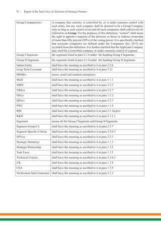 76 | Report of the Task Force on Selection of Strategic Partners
Group Company(ies) A company that controls, is controlled by, or is under common control with
such entity, but any such company shall be deemed to be a Group Company
only as long as such control exists and all such companies shall collectively be
referred to as Group. For the purposes of this definition, “control” shall mean
the right to appoint a majority of the directors or direct or indirect ownership
of more than fifty percent (50%) of the voting power. It is specifically clarified
that associate companies (as defined under the Companies Act, 2013) are
excluded from this definition. It is further clarified that theApplicant Company
may itself be a controlled company or under common control of a parent.
Group I Segments the segments listed at para 2.1.4 under the heading Group I Segments.
Group II Segments the segments listed at para 2.1.4 under the heading Group II Segments
Indian Entity	 shall have the meaning as ascribed to it at para 2.2.6
Long Term Covenant shall have the meaning as ascribed to it at para 7.12
MSMEs micro, small and medium enterprises
MoD shall have the meaning as ascribed to it at para 1.1.1
NBFC shall have the meaning as ascribed to it at para 2.2.2
NRI(s) shall have the meaning as ascribed to it at para 2.2.7
OF(s) shall have the meaning as ascribed to it at para 1.1.2
QFI(s) shall have the meaning as ascribed to it at para 2.2.7
PWC shall have the meaning as ascribed to it at para 1.1.9
RBI shall have the meaning as ascribed to it at para 3.1.3(a)(ii)
R&D shall have the meaning as ascribed to it at para 5.1.2.1
Segments means all the Group I Segments and Group II Segments
Segment Group Co. shall have the meaning as ascribed to it at para 2.3.7
Segment Specific Criteria shall have the meaning as ascribed to it at para 2.3.6.3
SPV(s) shall have the meaning as ascribed to it at para 2.2.2
Strategic Partner(s) shall have the meaning as ascribed to it at para 1.1.3
Strategic Partnership shall have the meaning as ascribed to it at para 1.1.2
Task Force shall have the meaning as ascribed to it at para 1.1.5
Technical Criteria shall have the meaning as ascribed to it at para 2.3.6.3
UK shall have the meaning as ascribed to it at para 1.1.9
USA shall have the meaning as ascribed to it at para 1.1.9
Verification Sub-Committee shall have the meaning as ascribed to it at para 2.3.3
 