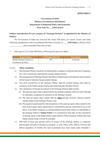 Report of the Task Force on Selection of Strategic Partners | 77
APPENDIX I
Government of India
Ministry of Commerce and Industry
Department of Industrial Policy and Promotion
Press Note No. __ (2016 Series)
Subject: Introduction of a new category of “Strategic Partners” as appointed by the Ministry of
Defence
The Government of India has reviewed the extant FDI policy on various sectors and made
following amendments in the Consolidated FDI Policy Circular of ____ (FDI Policy), effective from
_____________, and as amended from time to time.
1.	 After para 6.2.6.2 of the FDI Policy, following new paras are added:
Sector/Activity % of Equity/FDI Cap Entry Route
6.2.6.3 Strategic Partner as
notified by the MoD
49% Automatic
6.2.6.4. Other conditions
(i)	 The Strategic Partner should be an Indian public company as defined under the Companies
Act, 2013 owned and controlled by resident Indian citizens.
(ii)	 ThemanagementofStrategicPartnershouldbeinIndianhandswithmajorityrepresentation
on the board of directors being resident Indians.
(iii)	 The chief executive(s) of the Strategic Partner shall be resident Indians who shall be
nominees of the Indian group owning and controlling the Strategic Partner.
(iv)	 The calculation of foreign investment in the Strategic Partner shall include:
(i)	 The paid up equity share capital held by the foreign company either by itself, through
its subsidiary companies or nominees in the Strategic Partner;
(ii)	 The paid up equity share capital held by other foreign investors (person resident
outside India) in the Strategic Partner; and
(iii)	The quantum represented by that proportion of the paid-up equity share capital to the
total issued equity share capital held or controlled by persons mentioned in (a) or (b)
above in an Indian company or a limited liability partnership which is a shareholder in
the Strategic Partner (“Indian Entity”). It is pertinent to note that, for the calculation
of foreign equity in the Indian Entity equity held by FPI(s) (category I and II only) and
Indian mutual funds will not be included.
(v)	 FDI limit of forty nine percent (49%) in respect of the Strategic Partner is composite
and includes all kinds of foreign investments i.e. FDI, FII(s), FPIs, NRI(s), FVCI(s) and
QFI(s) regardless of whether the said investments have been made under Schedule 1
 
