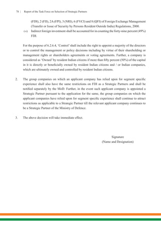 78 | Report of the Task Force on Selection of Strategic Partners
(FDI), 2 (FII), 2A (FPI), 3 (NRI), 6 (FVCI) and 8 (QFI) of Foreign Exchange Management
(Transfer or Issue of Security by Persons Resident Outside India) Regulations, 2000.
(vi)	 Indirect foreign investment shall be accounted for in counting the forty-nine percent (49%)
FDI.
For the purpose of 6.2.6.4, ‘Control’ shall include the right to appoint a majority of the directors
or to control the management or policy decisions including by virtue of their shareholding or
management rights or shareholders agreements or voting agreements. Further, a company is
considered as ‘Owned’ by resident Indian citizens if more than fifty percent (50%) of the capital
in it is directly or beneficially owned by resident Indian citizens and / or Indian companies,
which are ultimately owned and controlled by resident Indian citizens.
2.	 The group companies on which an applicant company has relied upon for segment specific
experience shall also have the same restrictions on FDI as a Strategic Partners and shall be
notified separately by the MoD. Further, in the event such applicant company is appointed a
Strategic Partner pursuant to the application for the same, the group companies on which the
applicant companies have relied upon for segment specific experience shall continue to attract
restrictions as applicable to a Strategic Partner till the relevant applicant company continues to
be a Strategic Partner of the Ministry of Defence.
3.	 The above decision will take immediate effect.
										Signature
									(Name and Designation)
 
