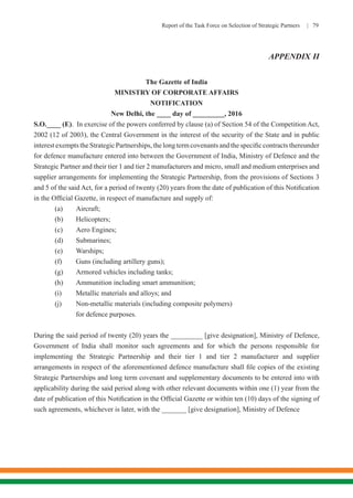 Report of the Task Force on Selection of Strategic Partners | 79
APPENDIX II
The Gazette of India
MINISTRY OF CORPORATE AFFAIRS
NOTIFICATION
New Delhi, the ____ day of _________, 2016
S.O.____ (E). In exercise of the powers conferred by clause (a) of Section 54 of the Competition Act,
2002 (12 of 2003), the Central Government in the interest of the security of the State and in public
interestexemptstheStrategicPartnerships,thelongtermcovenantsandthespecificcontractsthereunder
for defence manufacture entered into between the Government of India, Ministry of Defence and the
Strategic Partner and their tier 1 and tier 2 manufacturers and micro, small and medium enterprises and
supplier arrangements for implementing the Strategic Partnership, from the provisions of Sections 3
and 5 of the said Act, for a period of twenty (20) years from the date of publication of this Notification
in the Official Gazette, in respect of manufacture and supply of:
	 (a)	Aircraft;
	 (b)	Helicopters;
	 (c)	 Aero Engines;
	 (d)	Submarines;
	 (e)	Warships;
	 (f)	 Guns (including artillery guns);
	 (g)	 Armored vehicles including tanks;
	 (h)	 Ammunition including smart ammunition;
	 (i)	 Metallic materials and alloys; and
	 (j)	 Non-metallic materials (including composite polymers)
for defence purposes.
During the said period of twenty (20) years the _________ [give designation], Ministry of Defence,
Government of India shall monitor such agreements and for which the persons responsible for
implementing the Strategic Partnership and their tier 1 and tier 2 manufacturer and supplier
arrangements in respect of the aforementioned defence manufacture shall file copies of the existing
Strategic Partnerships and long term covenant and supplementary documents to be entered into with
applicability during the said period along with other relevant documents within one (1) year from the
date of publication of this Notification in the Official Gazette or within ten (10) days of the signing of
such agreements, whichever is later, with the _______ [give designation], Ministry of Defence
 