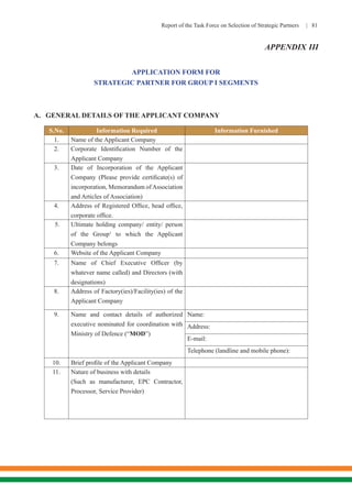 Report of the Task Force on Selection of Strategic Partners | 81
APPLICATION FORM FOR
STRATEGIC PARTNER FOR GROUP I SEGMENTS
A.	 GENERAL DETAILS OF THE APPLICANT COMPANY
S.No. Information Required Information Furnished
1. Name of the Applicant Company
2. Corporate Identification Number of the
Applicant Company
3. Date of Incorporation of the Applicant
Company (Please provide certificate(s) of
incorporation, Memorandum ofAssociation
and Articles of Association)
4. Address of Registered Office, head office,
corporate office.
5. Ultimate holding company/ entity/ person
of the Group1
to which the Applicant
Company belongs
6. Website of the Applicant Company
7. Name of Chief Executive Officer (by
whatever name called) and Directors (with
designations)
8. Address of Factory(ies)/Facility(ies) of the
Applicant Company
9. Name and contact details of authorized
executive nominated for coordination with
Ministry of Defence (“MOD”)
Name:
Address:
E-mail:
Telephone (landline and mobile phone):
10. Brief profile of the Applicant Company
11. Nature of business with details
(Such as manufacturer, EPC Contractor,
Processor, Service Provider)
APPENDIX III
 