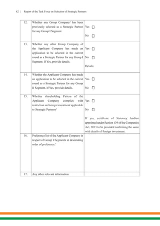 82 | Report of the Task Force on Selection of Strategic Partners
12. Whether any Group Company2
has been
previously selected as a Strategic Partner
for any Group I Segment
Yes
No
13. Whether any other Group Company of
the Applicant Company has made an
application to be selected in the current
round as a Strategic Partner for any Group I
Segment. If Yes, provide details.
Yes
No
Details:
14. Whether the Applicant Company has made
an application to be selected in the current
round as a Strategic Partner for any Group
II Segment. If Yes, provide details.
Yes
No
15. Whether shareholding Pattern of the
Applicant Company complies with
restriction on foreign investment applicable
to Strategic Partners3
	
Yes
No
If yes, certificate of Statutory Auditor
appointed under Section 139 of the Companies
Act, 2013 to be provided confirming the same
with details of foreign investment.
16. Preference list of the Applicant Company in
respect of Group I Segments in descending
order of preference.4
17. Any other relevant information








 