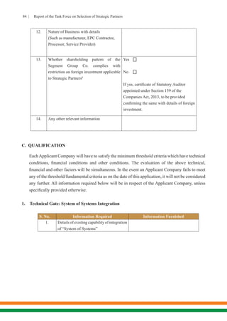 84 | Report of the Task Force on Selection of Strategic Partners
12. Nature of Business with details
(Such as manufacturer, EPC Contractor,
Processor, Service Provider)
13. Whether shareholding pattern of the
Segment Group Co. complies with
restriction on foreign investment applicable
to Strategic Partners6
	
Yes
No
If yes, certificate of Statutory Auditor
appointed under Section 139 of the
Companies Act, 2013, to be provided
confirming the same with details of foreign
investment.
14. Any other relevant information
C.	 QUALIFICATION
	 Each Applicant Company will have to satisfy the minimum threshold criteria which have technical
conditions, financial conditions and other conditions. The evaluation of the above technical,
financial and other factors will be simultaneous. In the event an Applicant Company fails to meet
any of the threshold/fundamental criteria as on the date of this application, it will not be considered
any further. All information required below will be in respect of the Applicant Company, unless
specifically provided otherwise.
1.	 Technical Gate: System of Systems Integration
S. No. Information Required Information Furnished
1. Details of existing capability of integration
of “System of Systems”


 