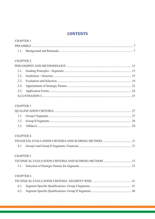 CONTENTS
CHAPTER 1
PREAMBLE.................................................................................................................................... 7
1.1.	 Background and Rationale................................................................................................. 7
CHAPTER 2
PHILOSOPHY AND METHODOLOGY..................................................................................... 13
2.1.	 Guiding Principles - Segments........................................................................................ 13
2.2.	 Guidelines - Structure...................................................................................................... 15
2.3.	 Evaluation and Selection................................................................................................. 19
2.4.	 Appointment of Strategic Partner.................................................................................... 22
2.5.	 Application Forms........................................................................................................... 24
ILLUSTRATION I..................................................................................................................... 25
CHAPTER 3
QUALIFICATION CRITERIA...................................................................................................... 27
3.1.	 Group I Segments............................................................................................................ 27
3.2.	 Group II Segments........................................................................................................... 28
3.3.	 Affidavit........................................................................................................................... 29
CHAPTER 4
FINANCIAL EVALUATION CRITERIAAND SCORING METHOD....................................... 31
4.1.	 Group I and Group II Segments: Financial...................................................................... 31
CHAPTER 5
TECHNICAL EVALUATION CRITERIAAND SCORING METHOD...................................... 33
5.1.	 Selection of Strategic Partner for Segments.................................................................... 33
CHAPTER 6
TECHNICAL EVALUATION CRITERIA: SEGMENT WISE.................................................... 41
6.1.	 Segment Specific Qualifications- Group I Segments....................................................... 41
6.2.	 Segment Specific Qualifications- Group II Segments..................................................... 48
 
