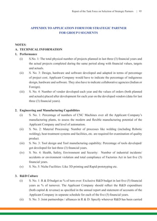 Report of the Task Force on Selection of Strategic Partners | 95
APPENDIX TO APPLICATION FORM FOR STRATEGIC PARTNER
FOR GROUP I SEGMENTS
NOTES:
A.	 TECHNICAL INFORMATION
1.	 Performance
(i)	 S.No. 1: The total physical number of projects planned in last three (3) financial years and
the actual projects completed during the same period along with financial values, targets
and actuals.
(ii)	 S. No. 3: Design, hardware and software developed and adapted in terms of percentage
of project cost. Applicant Company would have to indicate the percentage of indigenous
design, hardware and software. They also have to indicate collaborative agencies (Indian or
Foreign).
(iii)	 S. No. 4: Number of vendor developed each year and the values of orders (both planned
and actuals) placed after development for each year on the developed vendors (data for last
three (3) financial years).
2.	 Engineering and Manufacturing Capabilities
(i)	 S. No. 1: Percentage of numbers of CNC Machines over all the Applicant Company’s
manufacturing plants, to assess the modern and flexible manufacturing potential of the
Applicant Company and level of automation.
(ii)	 S. No. 2: Material Processing: Number of processes like welding (including Robotic
welding), heat treatment systems and facilities, etc. are required for examination of quality
product.
(iii)	 S. No. 3: Tool design and Tool manufacturing capability: Percentage of tools developed/
got developed for last three (3) financial years.
(iv)	 S. No. 4: Health, Safety, Environment and Security: Number of industrial incidents/
accidents or environment violation and total compliance of Factories Act in last five (5)
financial years.
(v)	 S. No. 5: Niche Facilities: Like 3D printing and Rapid prototyping etc.
3.	 R&D Culture
(i)	 S. No. 1: R & D budget as % of turn over: Exclusive R&D budget in last five (5) financial
years as % of turnover. The Applicant Company should reflect the R&D expenditure
(both capital & revenue) as specified in the annual report and statement of accounts of the
Applicant Company in separate schedule for each of the five (5) financial years.
(ii)	 S. No. 3: Joint partnerships / alliances in R & D: Specify wherever R&D has been carried
 