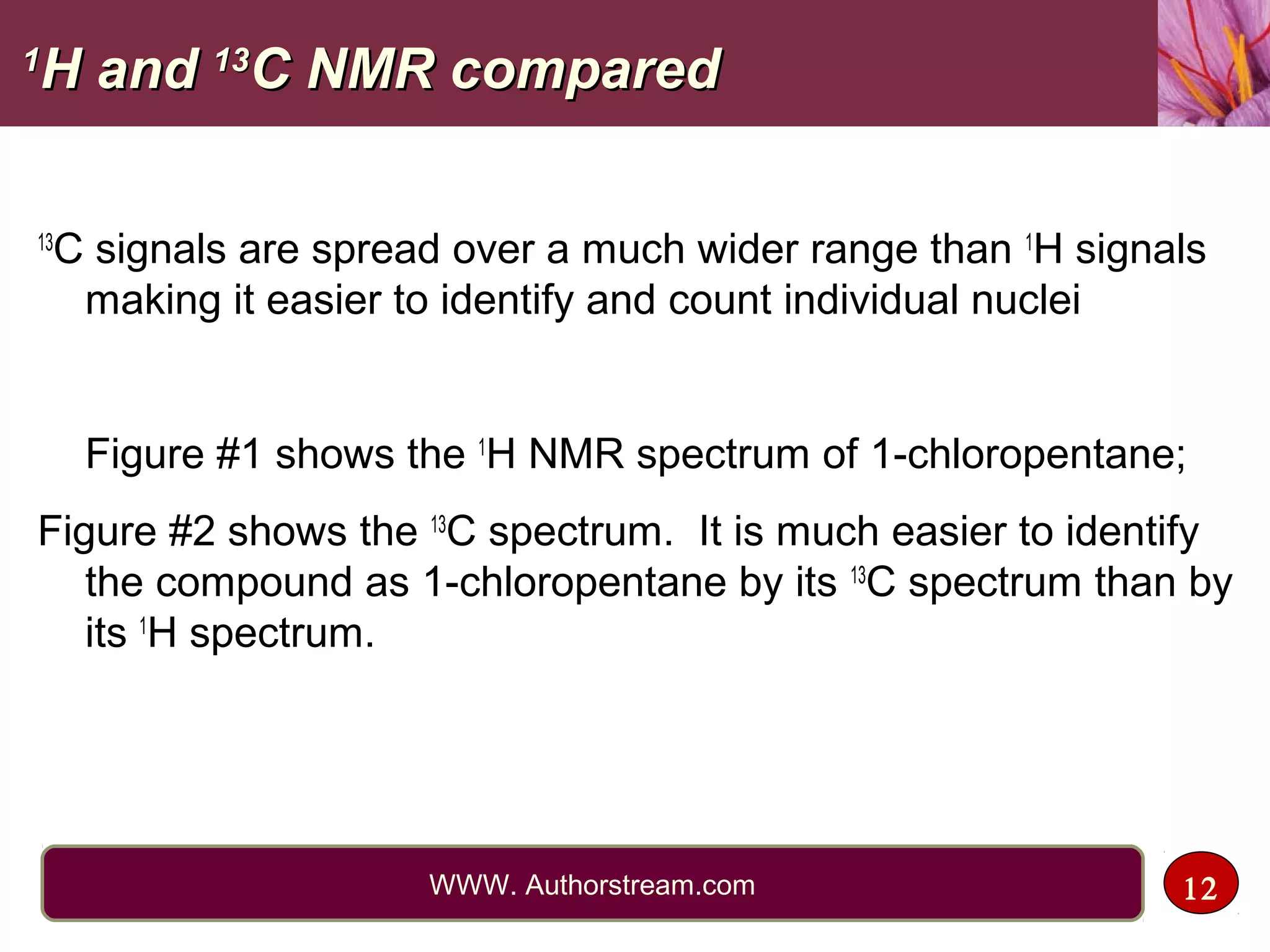 11
H andH and 1313
C NMR comparedC NMR compared
13
C signals are spread over a much wider range than 1
H signals
making it easier to identify and count individual nuclei
Figure #1 shows the 1
H NMR spectrum of 1-chloropentane;
Figure #2 shows the 13
C spectrum. It is much easier to identify
the compound as 1-chloropentane by its 13
C spectrum than by
its 1
H spectrum.
12WWW. Authorstream.com
 