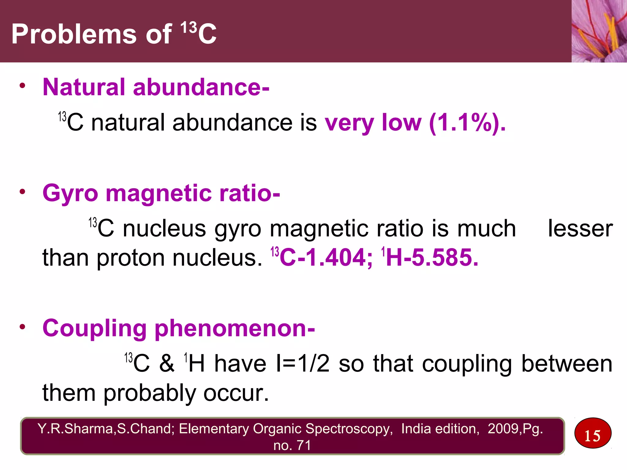 Problems of 13
C
• Natural abundance-
13
C natural abundance is very low (1.1%).
• Gyro magnetic ratio-
13
C nucleus gyro magnetic ratio is much lesser
than proton nucleus. 13
C-1.404; 1
H-5.585.
• Coupling phenomenon-
13
C & 1
H have I=1/2 so that coupling between
them probably occur.
15Y.R.Sharma,S.Chand; Elementary Organic Spectroscopy, India edition, 2009,Pg.
no. 71
 