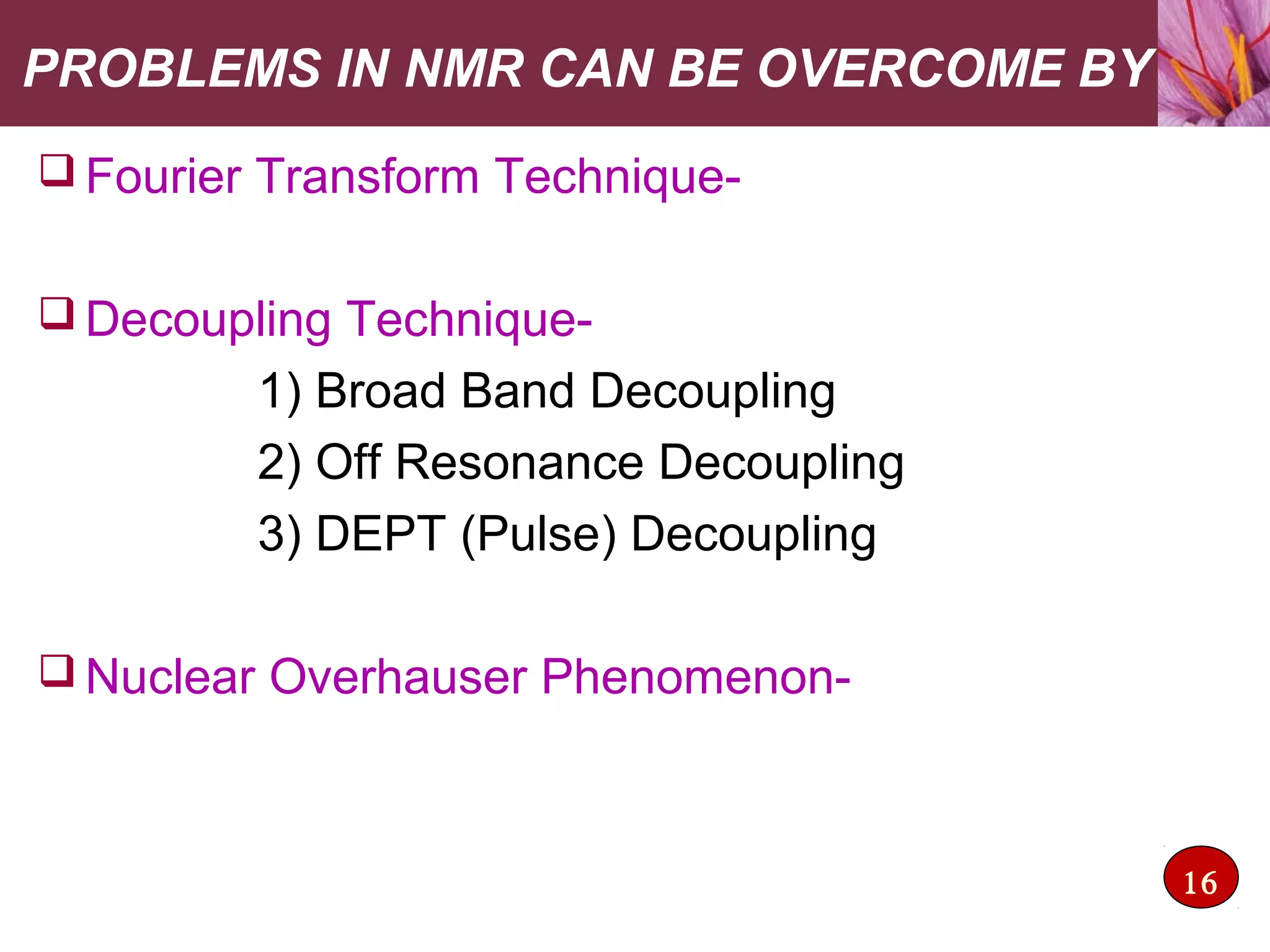 PROBLEMS IN NMR CAN BE OVERCOME BY
 Fourier Transform Technique-
 Decoupling Technique-
1) Broad Band Decoupling
2) Off Resonance Decoupling
3) DEPT (Pulse) Decoupling
 Nuclear Overhauser Phenomenon-
16
 