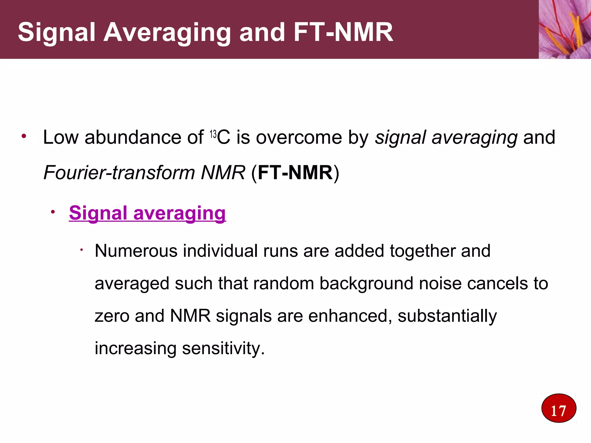 • Low abundance of 13
C is overcome by signal averaging and
Fourier-transform NMR (FT-NMR)
• Signal averaging
• Numerous individual runs are added together and
averaged such that random background noise cancels to
zero and NMR signals are enhanced, substantially
increasing sensitivity.
Signal Averaging and FT-NMR
17
 