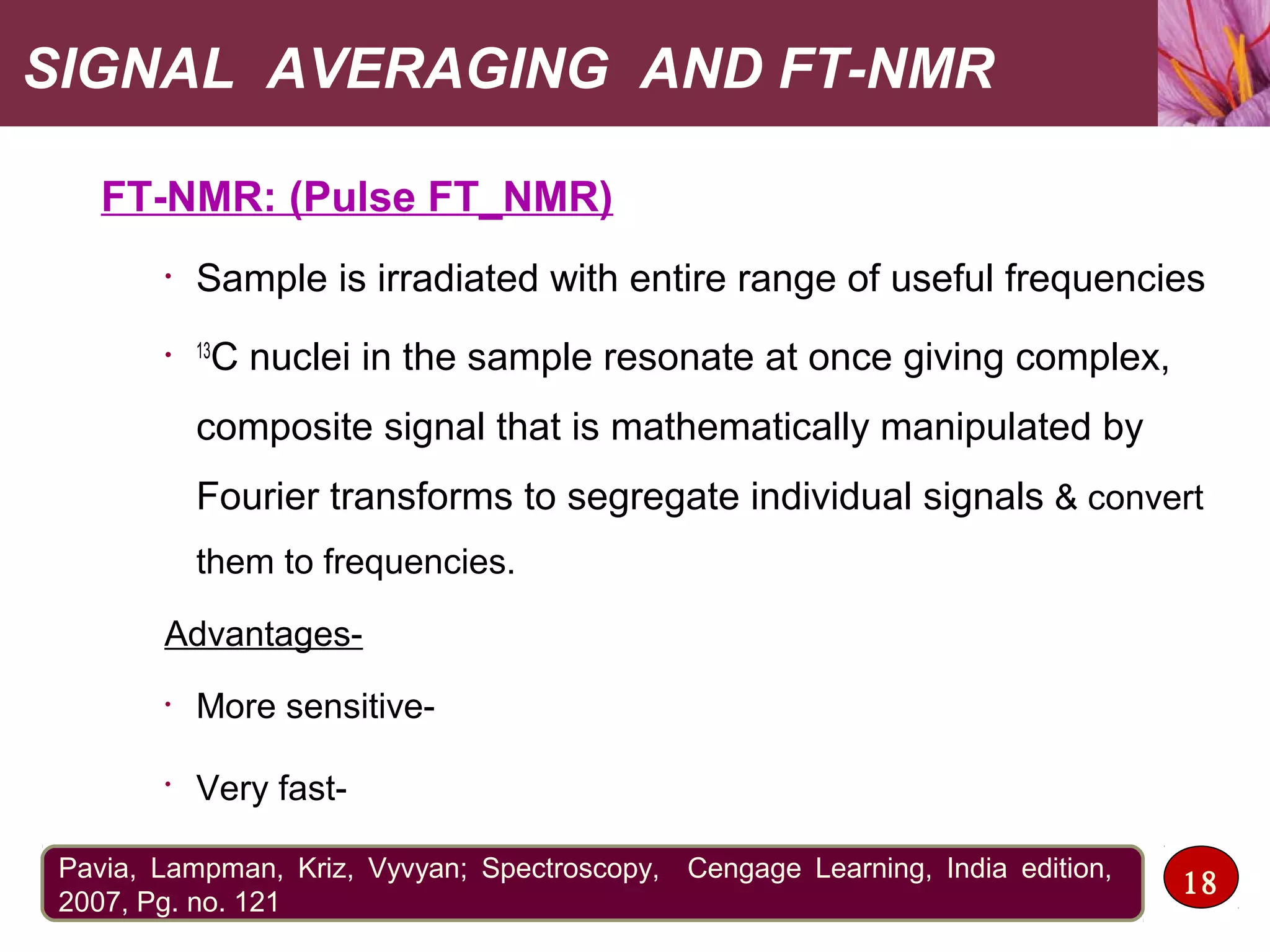 SIGNAL AVERAGING AND FT-NMR
FT-NMR: (Pulse FT_NMR)
• Sample is irradiated with entire range of useful frequencies
• 13
C nuclei in the sample resonate at once giving complex,
composite signal that is mathematically manipulated by
Fourier transforms to segregate individual signals & convert
them to frequencies.
Advantages-
• More sensitive-
•
Very fast-
18Pavia, Lampman, Kriz, Vyvyan; Spectroscopy, Cengage Learning, India edition,
2007, Pg. no. 121
 