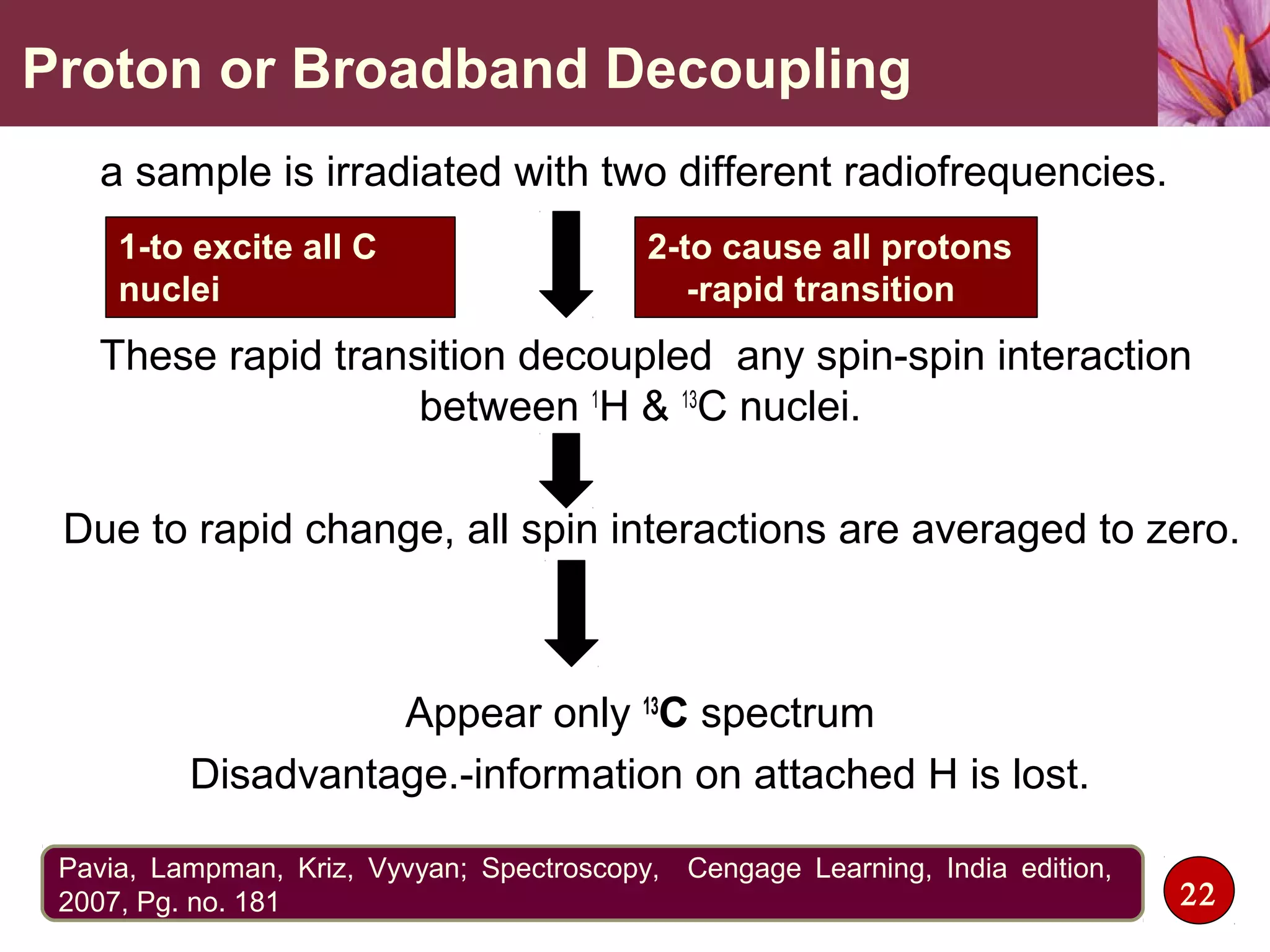 Proton or Broadband Decoupling
a sample is irradiated with two different radiofrequencies.
,
These rapid transition decoupled any spin-spin interaction
between 1
H & 13
C nuclei.
Due to rapid change, all spin interactions are averaged to zero.
Appear only 13
C spectrum
Disadvantage.-information on attached H is lost.
22
Pavia, Lampman, Kriz, Vyvyan; Spectroscopy, Cengage Learning, India edition,
2007, Pg. no. 181
1-to excite all C
nuclei
2-to cause all protons
-rapid transition
 
