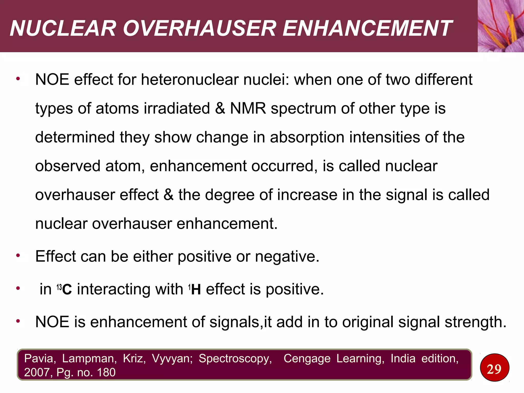 NUCLEAR OVERHAUSER ENHANCEMENT
• NOE effect for heteronuclear nuclei: when one of two different
types of atoms irradiated & NMR spectrum of other type is
determined they show change in absorption intensities of the
observed atom, enhancement occurred, is called nuclear
overhauser effect & the degree of increase in the signal is called
nuclear overhauser enhancement.
• Effect can be either positive or negative.
• in 13
C interacting with 1
H effect is positive.
• NOE is enhancement of signals,it add in to original signal strength.
29
Pavia, Lampman, Kriz, Vyvyan; Spectroscopy, Cengage Learning, India edition,
2007, Pg. no. 180
 