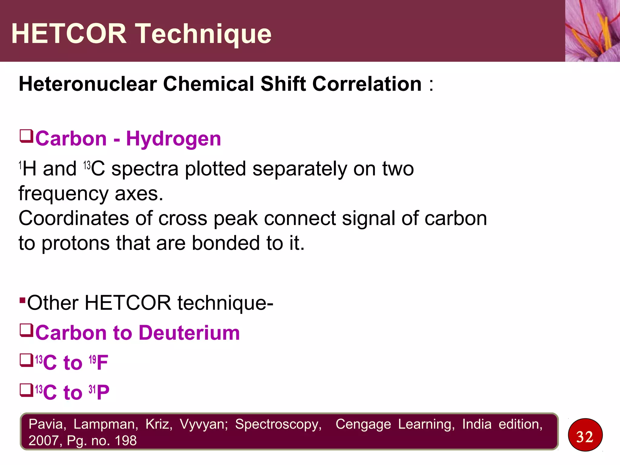 HETCOR Technique
Heteronuclear Chemical Shift Correlation :
Carbon - Hydrogen
1
H and 13
C spectra plotted separately on two
frequency axes.
Coordinates of cross peak connect signal of carbon
to protons that are bonded to it.
Other HETCOR technique-
Carbon to Deuterium
13
C to 19
F
13
C to 31
P
32
Pavia, Lampman, Kriz, Vyvyan; Spectroscopy, Cengage Learning, India edition,
2007, Pg. no. 198
 