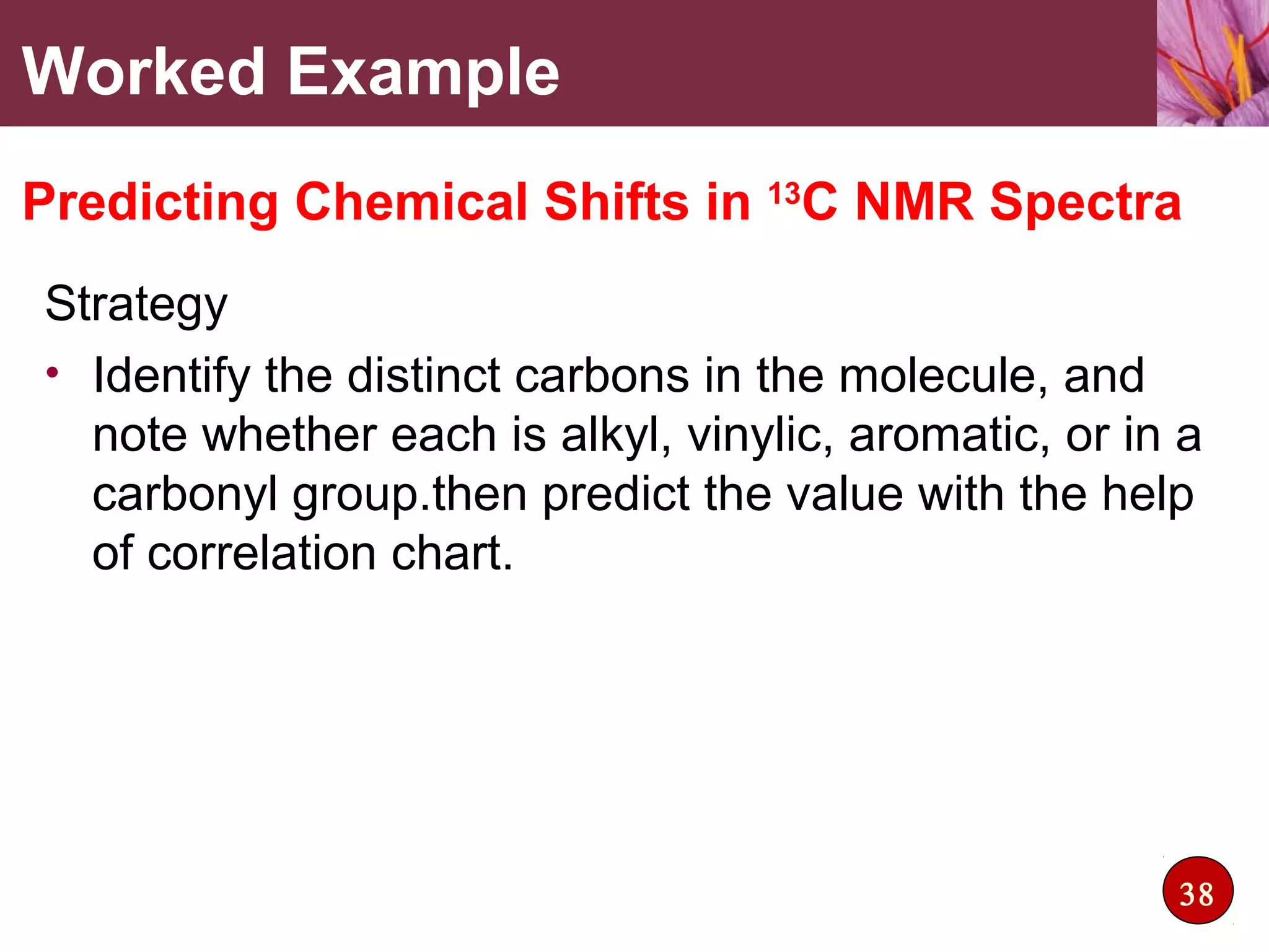 Strategy
• Identify the distinct carbons in the molecule, and
note whether each is alkyl, vinylic, aromatic, or in a
carbonyl group.then predict the value with the help
of correlation chart.
Worked Example
Predicting Chemical Shifts in 13
C NMR Spectra
38
 