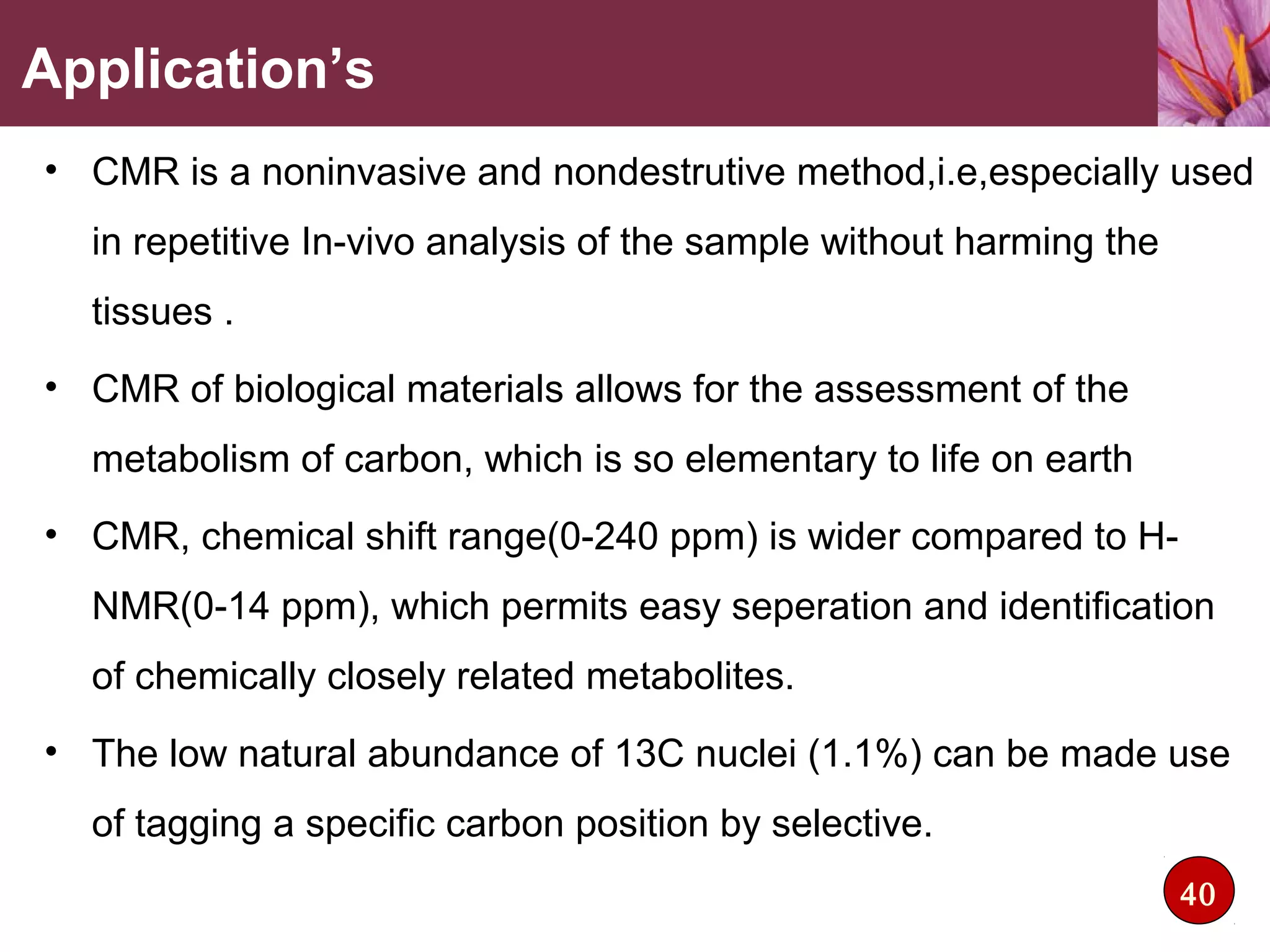 Application’s
• CMR is a noninvasive and nondestrutive method,i.e,especially used
in repetitive In-vivo analysis of the sample without harming the
tissues .
• CMR of biological materials allows for the assessment of the
metabolism of carbon, which is so elementary to life on earth
• CMR, chemical shift range(0-240 ppm) is wider compared to H-
NMR(0-14 ppm), which permits easy seperation and identification
of chemically closely related metabolites.
• The low natural abundance of 13C nuclei (1.1%) can be made use
of tagging a specific carbon position by selective.
40
 