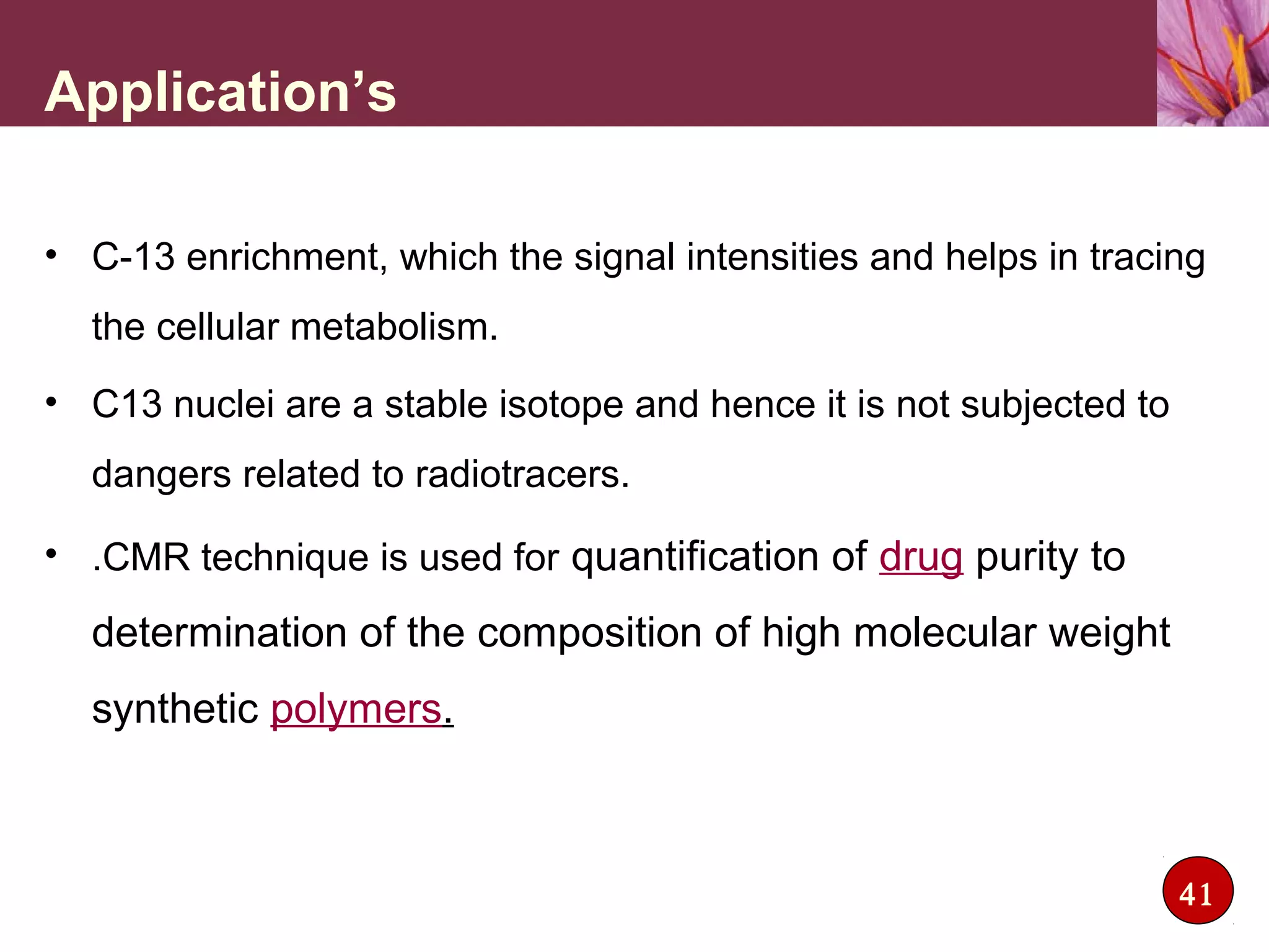 Application’s
• C-13 enrichment, which the signal intensities and helps in tracing
the cellular metabolism.
• C13 nuclei are a stable isotope and hence it is not subjected to
dangers related to radiotracers.
• .CMR technique is used for quantification of drug purity to
determination of the composition of high molecular weight
synthetic polymers.
41
 