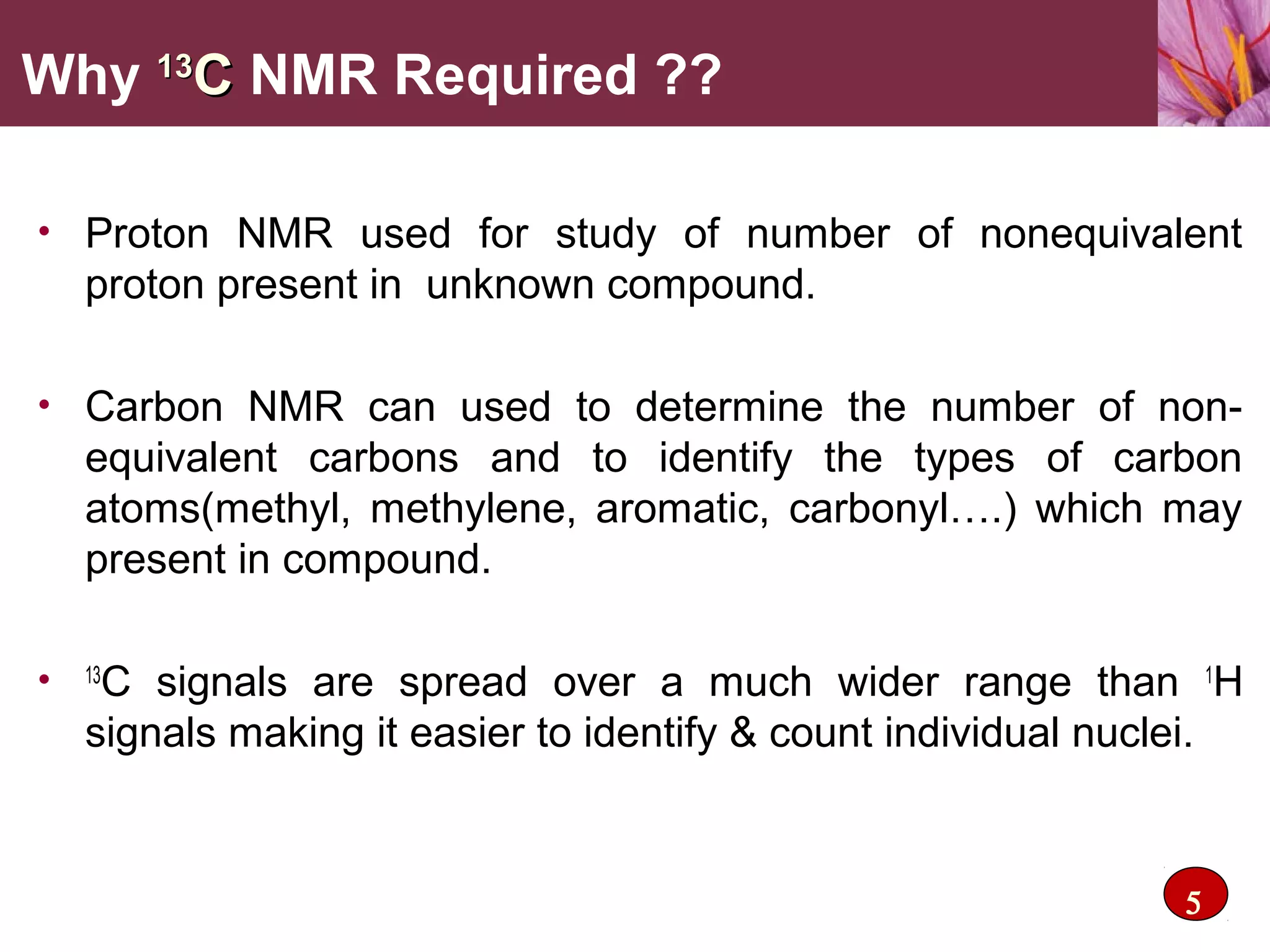 • Proton NMR used for study of number of nonequivalent
proton present in unknown compound.
• Carbon NMR can used to determine the number of non-
equivalent carbons and to identify the types of carbon
atoms(methyl, methylene, aromatic, carbonyl….) which may
present in compound.
• 13
C signals are spread over a much wider range than 1
H
signals making it easier to identify & count individual nuclei.
Why 1313
CC NMR Required ??
5
 