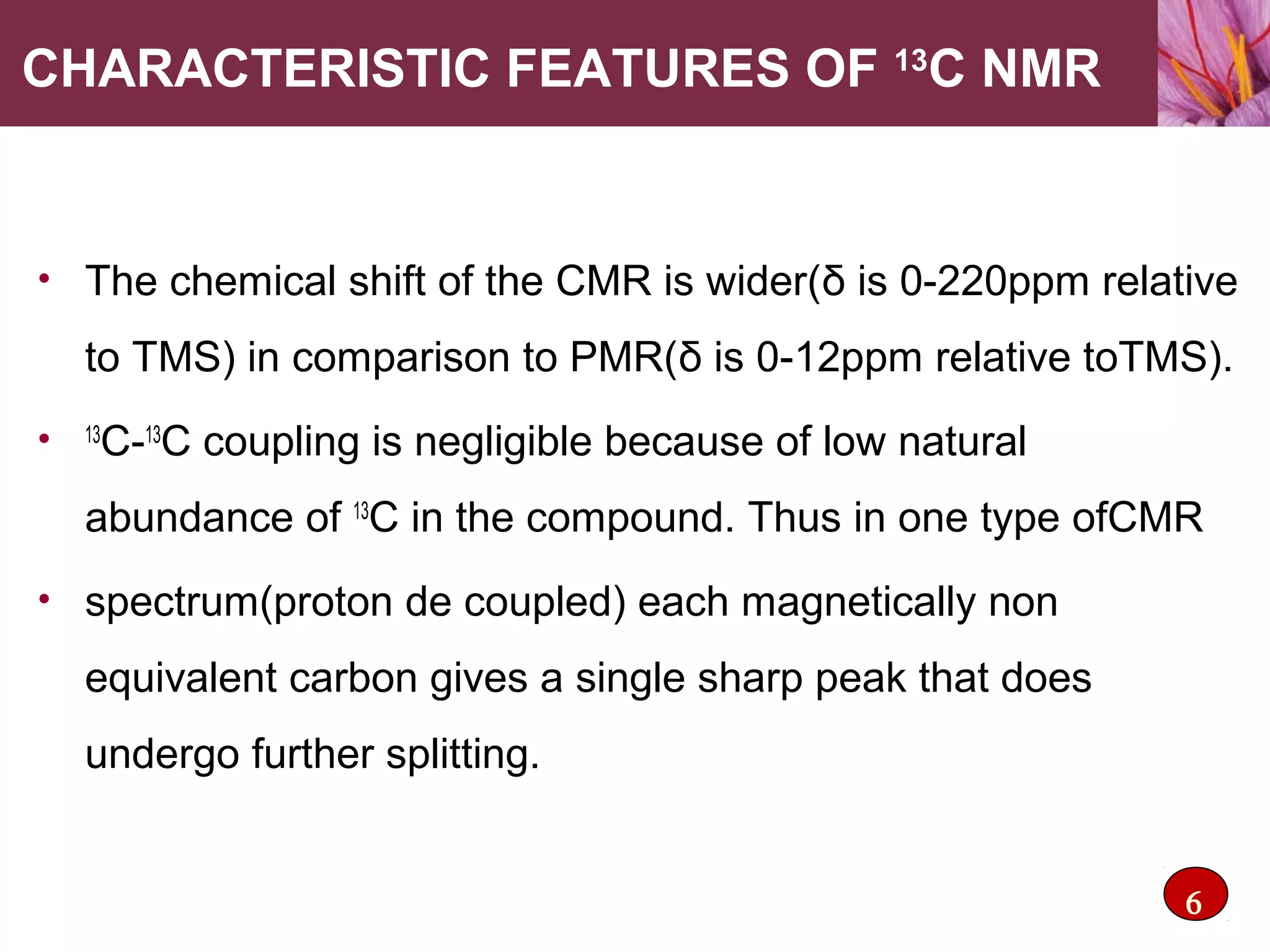 CHARACTERISTIC FEATURES OF 13
C NMR
• The chemical shift of the CMR is wider(δ is 0-220ppm relative
to TMS) in comparison to PMR(δ is 0-12ppm relative toTMS).
• 13
C-13
C coupling is negligible because of low natural
abundance of 13
C in the compound. Thus in one type ofCMR
• spectrum(proton de coupled) each magnetically non
equivalent carbon gives a single sharp peak that does
undergo further splitting.
6
 