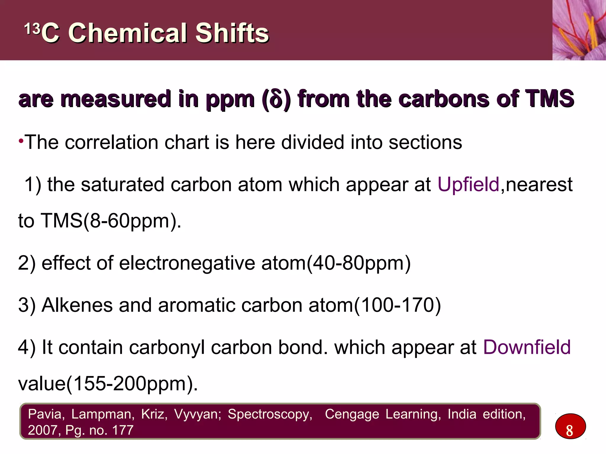 1313
C Chemical ShiftsC Chemical Shifts
are measured in ppm (are measured in ppm (δδ) from the carbons of TMS) from the carbons of TMS
•The correlation chart is here divided into sections
1) the saturated carbon atom which appear at Upfield,nearest
to TMS(8-60ppm).
2) effect of electronegative atom(40-80ppm)
3) Alkenes and aromatic carbon atom(100-170)
4) It contain carbonyl carbon bond. which appear at Downfield
value(155-200ppm).
8
Pavia, Lampman, Kriz, Vyvyan; Spectroscopy, Cengage Learning, India edition,
2007, Pg. no. 177
 